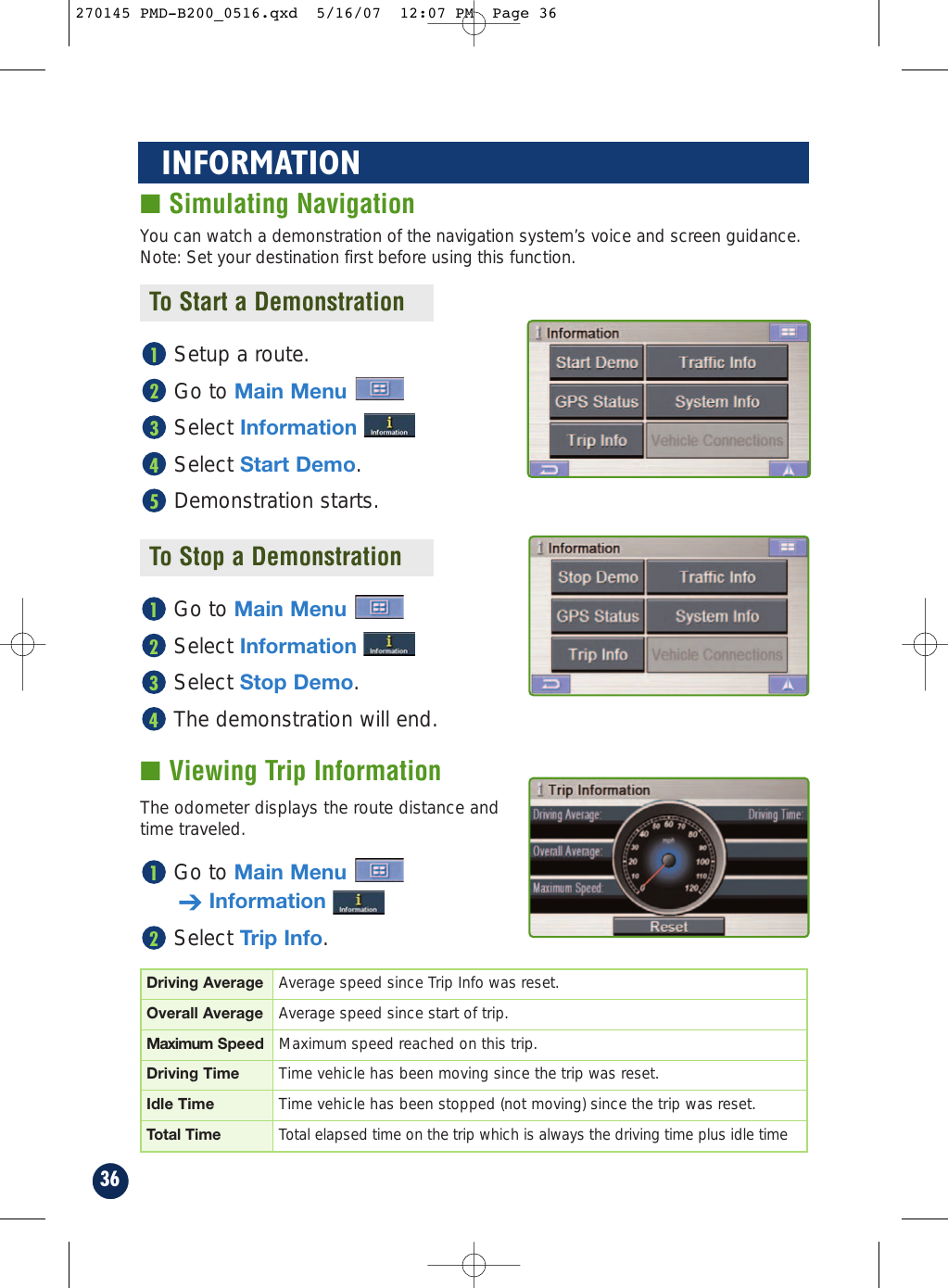 36INFORMATION■ Simulating NavigationYou can watch a demonstration of the navigation system’s voice and screen guidance.Note: Set your destination first before using this function.To Start a DemonstrationTo Stop a DemonstrationGo to Main MenuSelect InformationSelect Stop Demo.The demonstration will end.4321The odometer displays the route distance andtime traveled.■ Viewing Trip InformationGo to Main Menu➔InformationSelect Trip Info.21Driving Average Average speed since Trip Info was reset.Overall Average Average speed since start of trip.Maximum Speed Maximum speed reached on this trip.Driving Time Time vehicle has been moving since the trip was reset.Idle Time Time vehicle has been stopped (not moving) since the trip was reset.Total Time Total elapsed time on the trip which is always the driving time plus idle timeSetup a route.Go to Main MenuSelect InformationSelect Start Demo.Demonstration starts.54321270145 PMD-B200_0516.qxd  5/16/07  12:07 PM  Page 36