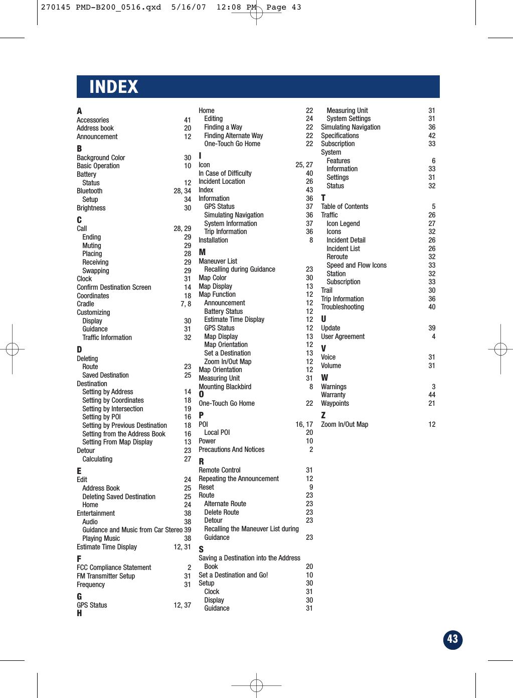 43INDEXAAccessories 41Address book 20Announcement 12BBackground Color 30Basic Operation 10BatteryStatus 12Bluetooth 28, 34Setup 34Brightness 30CCall 28, 29Ending 29Muting 29Placing 28Receiving 29Swapping 29Clock 31Confirm Destination Screen  14Coordinates 18Cradle 7, 8CustomizingDisplay 30Guidance 31Traffic Information 32DDeletingRoute 23Saved Destination 25DestinationSetting by Address  14Setting by Coordinates 18Setting by Intersection  19Setting by POI 16Setting by Previous Destination 18Setting from the Address Book 16Setting From Map Display 13Detour 23Calculating 27EEdit 24Address Book 25Deleting Saved Destination 25Home 24Entertainment 38Audio 38Guidance and Music from Car Stereo 39Playing Music 38Estimate Time Display 12, 31FFCC Compliance Statement 2FM Transmitter Setup 31Frequency 31GGPS Status 12, 37HHome 22Editing 24Finding a Way 22Finding Alternate Way 22One-Touch Go Home 22IIcon 25, 27In Case of Difficulty 40Incident Location 26Index 43Information 36GPS Status 37Simulating Navigation 36System Information 37Trip Information 36Installation 8MManeuver ListRecalling during Guidance 23Map Color 30Map Display 13Map Function 12Announcement 12Battery Status 12Estimate Time Display 12GPS Status 12Map Display 13Map Orientation 12Set a Destination 13Zoom In/Out Map 12Map Orientation 12Measuring Unit 31Mounting Blackbird 8OOne-Touch Go Home 22PPOI 16, 17 Local POI 20Power 10Precautions And Notices 2RRemote Control 31Repeating the Announcement 12Reset 9Route 23Alternate Route 23Delete Route 23Detour 23Recalling the Maneuver List duringGuidance 23SSaving a Destination into the AddressBook 20Set a Destination and Go! 10Setup 30Clock 31Display 30Guidance 31Measuring Unit 31System Settings 31Simulating Navigation 36Specifications 42Subscription 33SystemFeatures 6Information 33Settings 31Status 32TTable of Contents 5Traffic 26Icon Legend 27Icons 32Incident Detail 26Incident List 26Reroute 32Speed and Flow Icons 33Station 32Subscription 33Trail 30Trip Information 36Troubleshooting 40UUpdate 39User Agreement 4VVoice 31Volume 31WWarnings 3Warranty 44Waypoints 21ZZoom In/Out Map 12270145 PMD-B200_0516.qxd  5/16/07  12:08 PM  Page 43