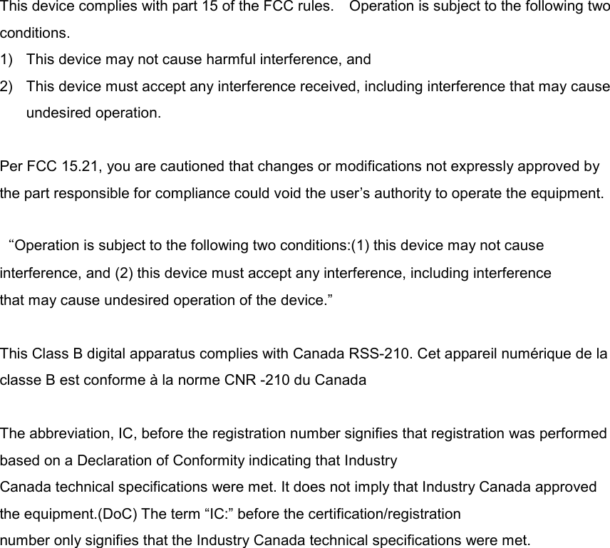  This device complies with part 15 of the FCC rules.    Operation is subject to the following two conditions. 1)  This device may not cause harmful interference, and 2)  This device must accept any interference received, including interference that may cause undesired operation.  Per FCC 15.21, you are cautioned that changes or modifications not expressly approved by the part responsible for compliance could void the user’s authority to operate the equipment.  “Operation is subject to the following two conditions:(1) this device may not cause interference, and (2) this device must accept any interference, including interference that may cause undesired operation of the device.”  This Class B digital apparatus complies with Canada RSS-210. Cet appareil numérique de la classe B est conforme à la norme CNR -210 du Canada  The abbreviation, IC, before the registration number signifies that registration was performed based on a Declaration of Conformity indicating that Industry   Canada technical specifications were met. It does not imply that Industry Canada approved the equipment.(DoC) The term “IC:” before the certification/registration number only signifies that the Industry Canada technical specifications were met.  