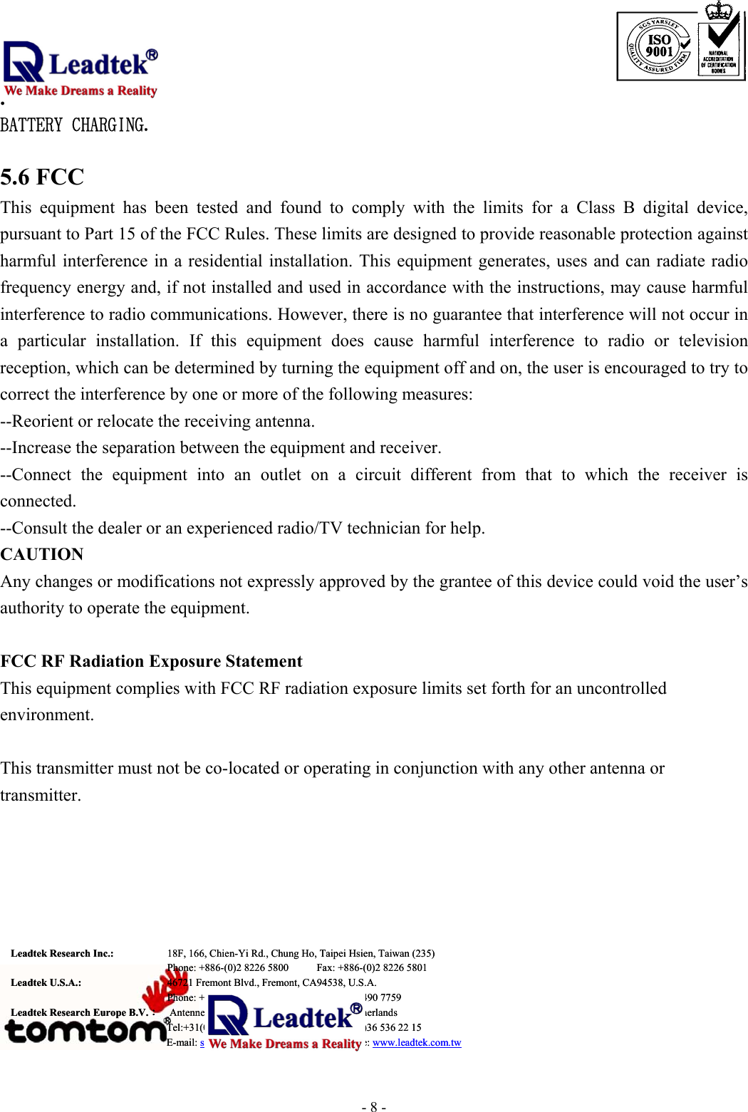                                                                              . -  - 8BATTERY CHARGING.   5.6 FCC This equipment has been tested and found to comply with the limits for a Class B digital device, pursuant to Part 15 of the FCC Rules. These limits are designed to provide reasonable protection against harmful interference in a residential installation. This equipment generates, uses and can radiate radio frequency energy and, if not installed and used in accordance with the instructions, may cause harmful interference to radio communications. However, there is no guarantee that interference will not occur in a particular installation. If this equipment does cause harmful interference to radio or television reception, which can be determined by turning the equipment off and on, the user is encouraged to try to correct the interference by one or more of the following measures: --Reorient or relocate the receiving antenna. --Increase the separation between the equipment and receiver. --Connect the equipment into an outlet on a circuit different from that to which the receiver is connected. --Consult the dealer or an experienced radio/TV technician for help. CAUTION Any changes or modifications not expressly approved by the grantee of this device could void the user’s authority to operate the equipment.  FCC RF Radiation Exposure Statement This equipment complies with FCC RF radiation exposure limits set forth for an uncontrolled environment.  This transmitter must not be co-located or operating in conjunction with any other antenna or transmitter.        Leadtek Research Inc.:   18F, 166, Chien-Yi Rd., Chung Ho, Taipei Hsien, Taiwan (235)   Phone: +886-(0)2 8226 5800          Fax: +886-(0)2 8226 5801 Leadtek U.S.A.:      46721 Fremont Blvd., Fremont, CA94538, U.S.A.   Phone: +510 490 8076          Fax: +510 490 7759 Leadtek Research Europe B.V.：  Antennestraat 16 1322 AB, Almere – The Netherlands   Tel:+31(0)36 536 55 78          Fax:+31(0)36 536 22 15 E-mail: service@leadtek.com.tw   Home Page: www.leadtek.com.twLeadtek Research Inc.:   18F, 166, Chien-Yi Rd., Chung Ho, Taipei Hsien, Taiwan (235)   Phone: +886-(0)2 8226 5800          Fax: +886-(0)2 8226 5801 Leadtek U.S.A.:      46721 Fremont Blvd., Fremont, CA94538, U.S.A.   Phone: +510 490 8076          Fax: +510 490 7759 Leadtek Research Europe B.V.：  Antennestraat 16 1322 AB, Almere – The Netherlands   Tel:+31(0)36 536 55 78          Fax:+31(0)36 536 22 15 E-mail: service@leadtek.com.tw   Home Page: www.leadtek.com.tw