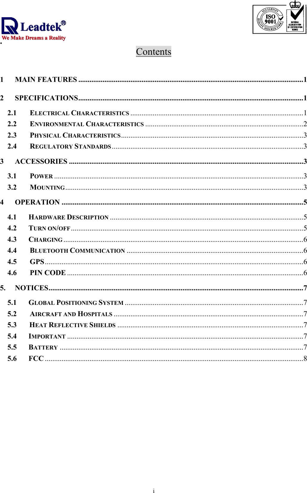                                                                              .  iContents  1 MAIN FEATURES .........................................................................................................................1 2 SPECIFICATIONS.........................................................................................................................1 2.1 ELECTRICAL CHARACTERISTICS .............................................................................................1 2.2 ENVIRONMENTAL CHARACTERISTICS .....................................................................................2 2.3 PHYSICAL CHARACTERISTICS..................................................................................................3 2.4 REGULATORY STANDARDS.......................................................................................................3 3 ACCESSORIES ..............................................................................................................................3 3.1 POWER ......................................................................................................................................3 3.2 MOUNTING................................................................................................................................3 4 OPERATION ..................................................................................................................................5 4.1    HARDWARE DESCRIPTION ........................................................................................................5 4.2    TURN ON/OFF.............................................................................................................................5 4.3    CHARGING .................................................................................................................................6 4.4 BLUETOOTH COMMUNICATION ...............................................................................................6 4.5 GPS...........................................................................................................................................6 4.6 PIN CODE ...............................................................................................................................6 5. NOTICES.........................................................................................................................................7 5.1    GLOBAL POSITIONING SYSTEM ................................................................................................7 5.2 AIRCRAFT AND HOSPITALS ......................................................................................................7 5.3     HEAT REFLECTIVE SHIELDS ....................................................................................................7 5.4    IMPORTANT ...............................................................................................................................7 5.5    BATTERY ...................................................................................................................................7 5.6    FCC ...........................................................................................................................................8    