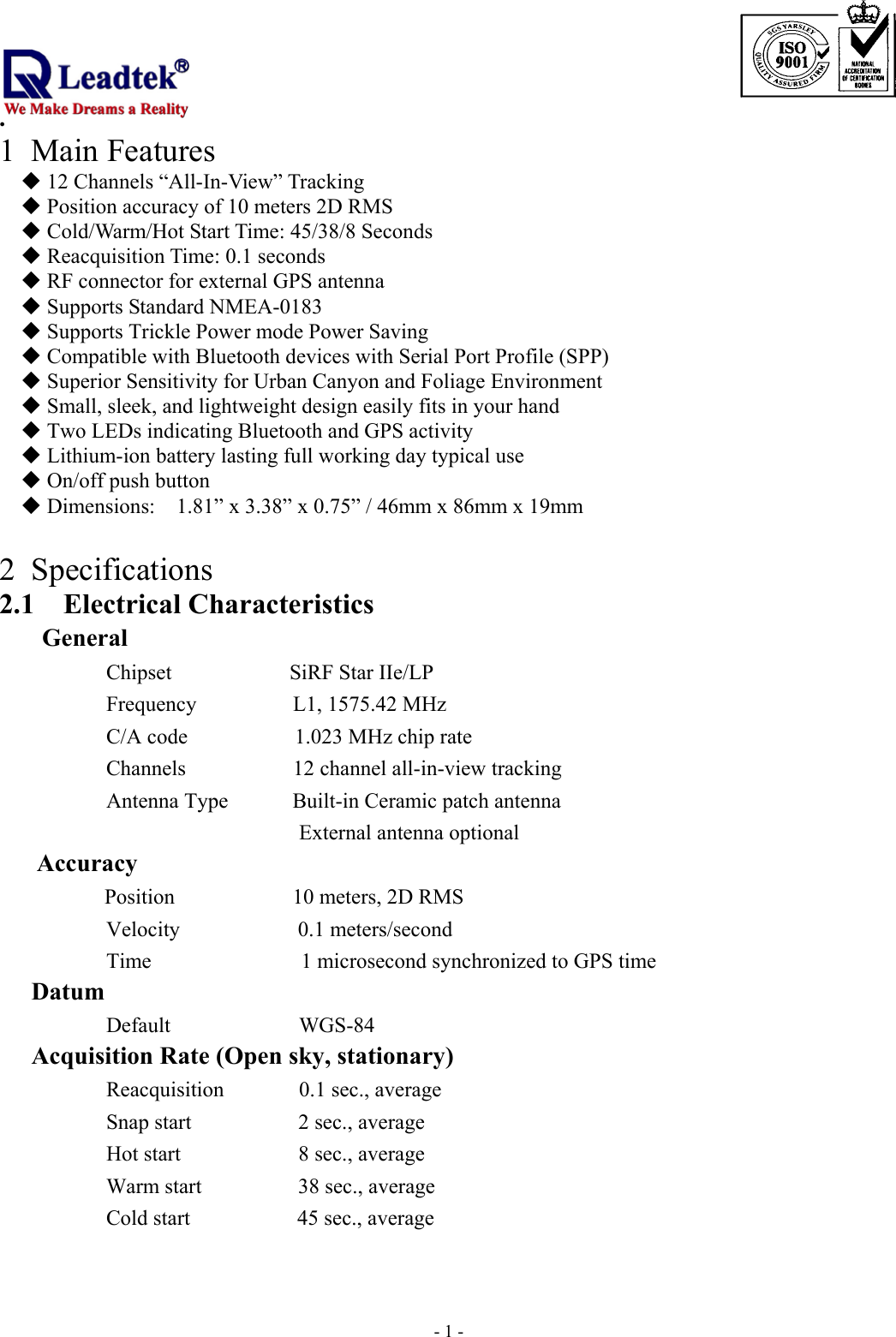                                                                              . -  - 11 Main Features  12 Channels “All-In-View” Tracking  Position accuracy of 10 meters 2D RMS  Cold/Warm/Hot Start Time: 45/38/8 Seconds  Reacquisition Time: 0.1 seconds  RF connector for external GPS antenna  Supports Standard NMEA-0183  Supports Trickle Power mode Power Saving  Compatible with Bluetooth devices with Serial Port Profile (SPP)  Superior Sensitivity for Urban Canyon and Foliage Environment  Small, sleek, and lightweight design easily fits in your hand  Two LEDs indicating Bluetooth and GPS activity  Lithium-ion battery lasting full working day typical use  On/off push button  Dimensions:    1.81” x 3.38” x 0.75” / 46mm x 86mm x 19mm  2 Specifications 2.1 Electrical Characteristics General       Chipset           SiRF Star IIe/LP Frequency         L1, 1575.42 MHz C/A code          1.023 MHz chip rate Channels          12 channel all-in-view tracking Antenna Type      Built-in Ceramic patch antenna  External antenna optional Accuracy   Position           10 meters, 2D RMS    Velocity           0.1 meters/second Time              1 microsecond synchronized to GPS time    Datum           Default            WGS-84    Acquisition Rate (Open sky, stationary)       Reacquisition       0.1 sec., average Snap start          2 sec., average   Hot start           8 sec., average Warm start         38 sec., average Cold start          45 sec., average 