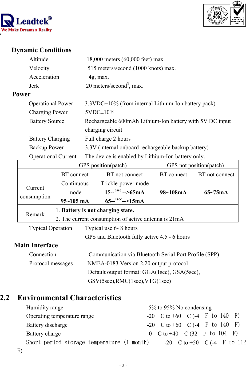                                                                              . -  - 2     Dynamic Conditions       Altitude             18,000 meters (60,000 feet) max. Velocity             515 meters/second (1000 knots) max. Acceleration          4g, max. Jerk                20 meters/second3, max.     Power      Operational Power        3.3VDC±10% (from internal Lithium-Ion battery pack) Charging Power      5VDC±10% Battery Source              Rechargeable 600mAh Lithium-Ion battery with 5V DC input charging circuit Battery Charging  Full charge 2 hours Backup Power            3.3V (internal onboard rechargeable backup battery) Operational Current    The device is enabled by Lithium-Ion battery only.           GPS position(patch)  GPS not position(patch)   BT connect  BT not connect  BT connect  BT not connectCurrent consumption Continuous mode 95~105 mA Trickle-power mode15--5sec --&gt;65mA 65--1sec--&gt;15mA 98~108mA 65~75mA Remark  1. Battery is not charging state. 2. The current consumption of active antenna is 21mA Typical Operation        Typical use 6- 8 hours             GPS and Bluetooth fully active 4.5 - 6 hours Main Interface       Connection           Communication via Bluetooth Serial Port Profile (SPP)       Protocol messages      NMEA-0183 Version 2.20 output protocol Default output format: GGA(1sec), GSA(5sec),   GSV(5sec),RMC(1sec),VTG(1sec)  2.2 Environmental Characteristics      Humidity range                             5% to 95% No condensing  Operating temperature range                  -20　C to +60　C (-4　F to 140　F)  Battery discharge                           -20　C to +60　C (-4　F to 140　F)  Battery charge                              0　C to +40　C (32　F to 104　F)  Short period storage temperature (1 month)     -20　C to +50　C (-4　F to 112　F) 