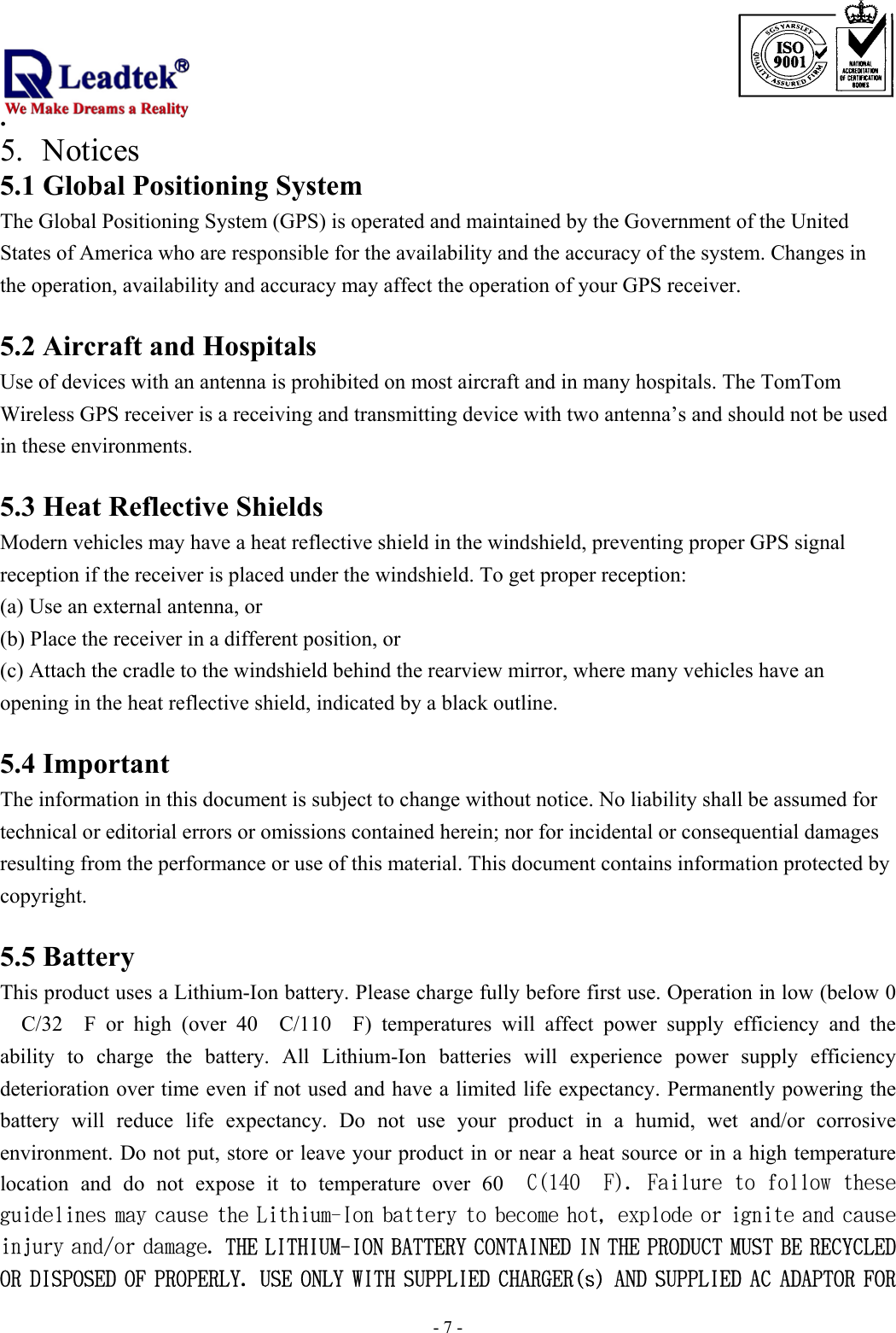                                                                             . -  - 75. Notices 5.1 Global Positioning System The Global Positioning System (GPS) is operated and maintained by the Government of the United States of America who are responsible for the availability and the accuracy of the system. Changes in the operation, availability and accuracy may affect the operation of your GPS receiver.  5.2 Aircraft and Hospitals Use of devices with an antenna is prohibited on most aircraft and in many hospitals. The TomTom Wireless GPS receiver is a receiving and transmitting device with two antenna’s and should not be used in these environments.  5.3 Heat Reflective Shields Modern vehicles may have a heat reflective shield in the windshield, preventing proper GPS signal reception if the receiver is placed under the windshield. To get proper reception: (a) Use an external antenna, or (b) Place the receiver in a different position, or (c) Attach the cradle to the windshield behind the rearview mirror, where many vehicles have an opening in the heat reflective shield, indicated by a black outline.  5.4 Important The information in this document is subject to change without notice. No liability shall be assumed for technical or editorial errors or omissions contained herein; nor for incidental or consequential damages resulting from the performance or use of this material. This document contains information protected by copyright.   5.5 Battery This product uses a Lithium-Ion battery. Please charge fully before first use. Operation in low (below 0　C/32　F or high (over 40　C/110　F) temperatures will affect power supply efficiency and the ability to charge the battery. All Lithium-Ion batteries will experience power supply efficiency deterioration over time even if not used and have a limited life expectancy. Permanently powering the battery will reduce life expectancy. Do not use your product in a humid, wet and/or corrosive environment. Do not put, store or leave your product in or near a heat source or in a high temperature location and do not expose it to temperature over 60　C(140　F). Failure to follow these guidelines may cause the Lithium-Ion battery to become hot, explode or ignite and cause injury and/or damage. THE LITHIUM-ION BATTERY CONTAINED IN THE PRODUCT MUST BE RECYCLED OR DISPOSED OF PROPERLY. USE ONLY WITH SUPPLIED CHARGER(s) AND SUPPLIED AC ADAPTOR FOR 