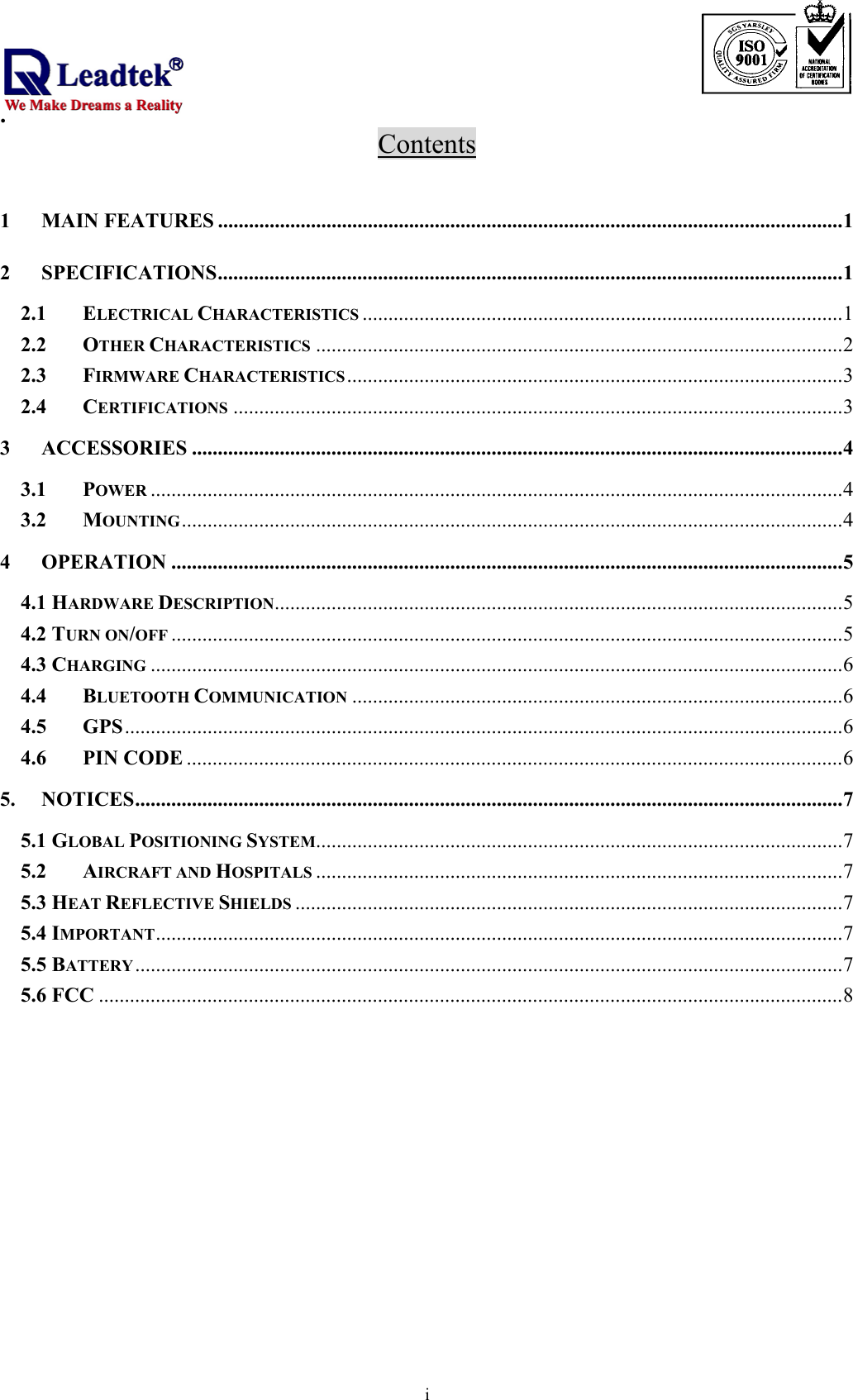                                                                             .  iContents  1 MAIN FEATURES .........................................................................................................................1 2 SPECIFICATIONS.........................................................................................................................1 2.1 ELECTRICAL CHARACTERISTICS .............................................................................................1 2.2 OTHER CHARACTERISTICS ......................................................................................................2 2.3 FIRMWARE CHARACTERISTICS................................................................................................3 2.4 CERTIFICATIONS ......................................................................................................................3 3 ACCESSORIES ..............................................................................................................................4 3.1 POWER ......................................................................................................................................4 3.2 MOUNTING................................................................................................................................4 4 OPERATION ..................................................................................................................................5 4.1 HARDWARE DESCRIPTION..............................................................................................................5 4.2 TURN ON/OFF ..................................................................................................................................5 4.3 CHARGING ......................................................................................................................................6 4.4 BLUETOOTH COMMUNICATION ...............................................................................................6 4.5 GPS...........................................................................................................................................6 4.6 PIN CODE ...............................................................................................................................6 5. NOTICES.........................................................................................................................................7 5.1 GLOBAL POSITIONING SYSTEM......................................................................................................7 5.2 AIRCRAFT AND HOSPITALS ......................................................................................................7 5.3 HEAT REFLECTIVE SHIELDS ..........................................................................................................7 5.4 IMPORTANT.....................................................................................................................................7 5.5 BATTERY.........................................................................................................................................7 5.6 FCC ................................................................................................................................................8    