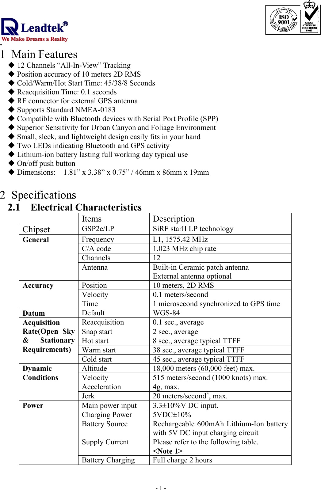                                                                             . -  - 11 Main Features  12 Channels “All-In-View” Tracking  Position accuracy of 10 meters 2D RMS  Cold/Warm/Hot Start Time: 45/38/8 Seconds  Reacquisition Time: 0.1 seconds  RF connector for external GPS antenna  Supports Standard NMEA-0183  Compatible with Bluetooth devices with Serial Port Profile (SPP)  Superior Sensitivity for Urban Canyon and Foliage Environment  Small, sleek, and lightweight design easily fits in your hand  Two LEDs indicating Bluetooth and GPS activity  Lithium-ion battery lasting full working day typical use  On/off push button  Dimensions:    1.81” x 3.38” x 0.75” / 46mm x 86mm x 19mm  2 Specifications 2.1 Electrical Characteristics  Items Description Chipset  GSP2e/LP  SiRF starII LP technology Frequency L1, 1575.42 MHz C/A code 1.023 MHz chip rate Channels 12 General Antenna  Built-in Ceramic patch antenna External antenna optional Position  10 meters, 2D RMS Velocity 0.1 meters/second Accuracy Time  1 microsecond synchronized to GPS time Datum Default WGS-84 Reacquisition  0.1 sec., average Snap start  2 sec., average   Hot start  8 sec., average typical TTFF Warm start  38 sec., average typical TTFF Acquisition   Rate(Open Sky &amp; Stationary Requirements) Cold start  45 sec., average typical TTFF Altitude  18,000 meters (60,000 feet) max. Velocity  515 meters/second (1000 knots) max. Acceleration 4g, max. Dynamic Conditions Jerk 20 meters/second3, max. Main power input  3.3±10%V DC input. Charging Power  5VDC±10% Battery Source  Rechargeable 600mAh Lithium-Ion battery with 5V DC input charging circuit Supply Current  Please refer to the following table. &lt;Note 1&gt; Power Battery Charging  Full charge 2 hours 