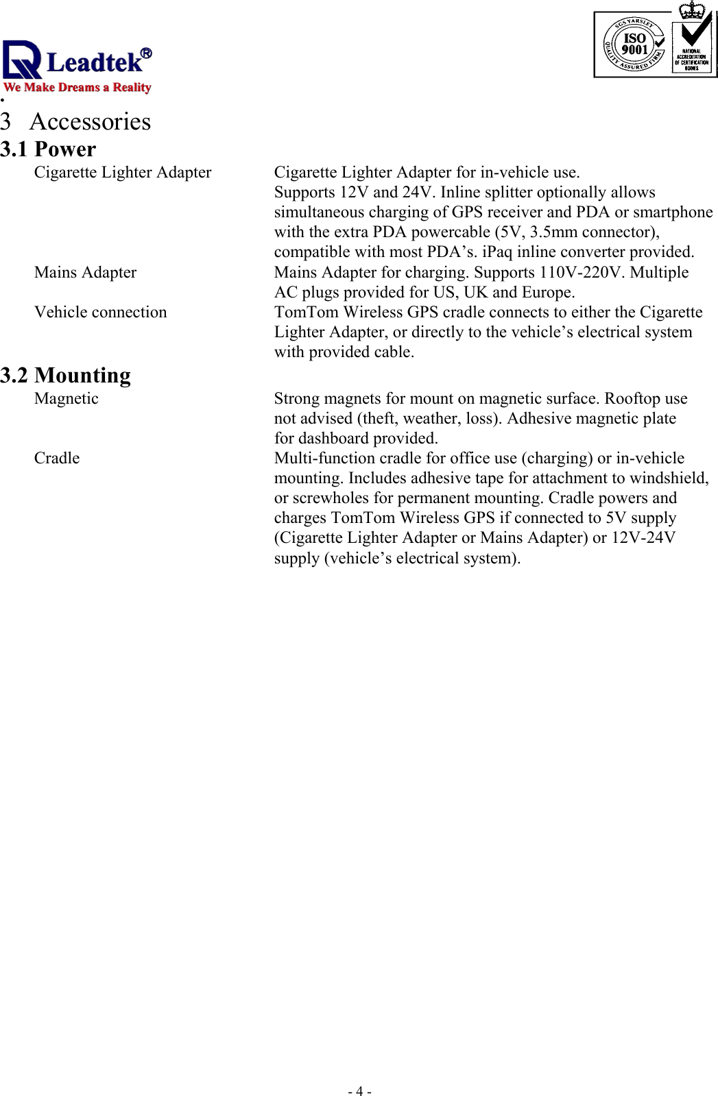                                                                             . -  - 43 Accessories 3.1 Power    Cigarette Lighter Adapter    Cigarette Lighter Adapter for in-vehicle use.   Supports 12V and 24V. Inline splitter optionally allows   simultaneous charging of GPS receiver and PDA or smartphone with the extra PDA powercable (5V, 3.5mm connector), compatible with most PDA’s. iPaq inline converter provided. Mains Adapter         Mains Adapter for charging. Supports 110V-220V. Multiple             AC plugs provided for US, UK and Europe. Vehicle connection       TomTom Wireless GPS cradle connects to either the Cigarette   Lighter Adapter, or directly to the vehicle’s electrical system with provided cable. 3.2 Mounting   Magnetic           Strong magnets for mount on magnetic surface. Rooftop use         not advised (theft, weather, loss). Adhesive magnetic plate  for dashboard provided.   Cradle            Multi-function cradle for office use (charging) or in-vehicle   mounting. Includes adhesive tape for attachment to windshield, or screwholes for permanent mounting. Cradle powers and charges TomTom Wireless GPS if connected to 5V supply (Cigarette Lighter Adapter or Mains Adapter) or 12V-24V supply (vehicle’s electrical system).      