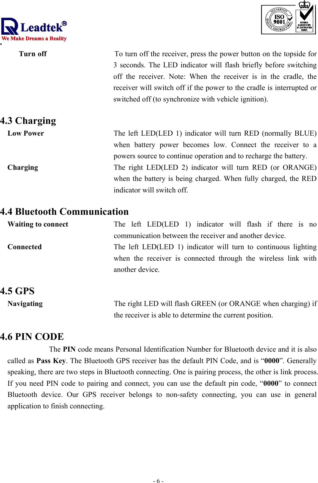                                                                             . -  - 6Turn off                  To turn off the receiver, press the power button on the topside for 3 seconds. The LED indicator will flash briefly before switching off the receiver. Note: When the receiver is in the cradle, the receiver will switch off if the power to the cradle is interrupted or switched off (to synchronize with vehicle ignition).  4.3 Charging Low Power  The left LED(LED 1) indicator will turn RED (normally BLUE) when battery power becomes low. Connect the receiver to a powers source to continue operation and to recharge the battery. Charging  The right LED(LED 2) indicator will turn RED (or ORANGE) when the battery is being charged. When fully charged, the RED indicator will switch off.  4.4 Bluetooth Communication Waiting to connect  The left LED(LED 1) indicator will flash if there is no communication between the receiver and another device.   Connected  The left LED(LED 1) indicator will turn to continuous lighting when the receiver is connected through the wireless link with another device.  4.5 GPS Navigating  The right LED will flash GREEN (or ORANGE when charging) if the receiver is able to determine the current position.  4.6 PIN CODE The PIN code means Personal Identification Number for Bluetooth device and it is also called as Pass Key. The Bluetooth GPS receiver has the default PIN Code, and is “0000”. Generally speaking, there are two steps in Bluetooth connecting. One is pairing process, the other is link process. If you need PIN code to pairing and connect, you can use the default pin code, “0000” to connect Bluetooth device. Our GPS receiver belongs to non-safety connecting, you can use in general application to finish connecting.      