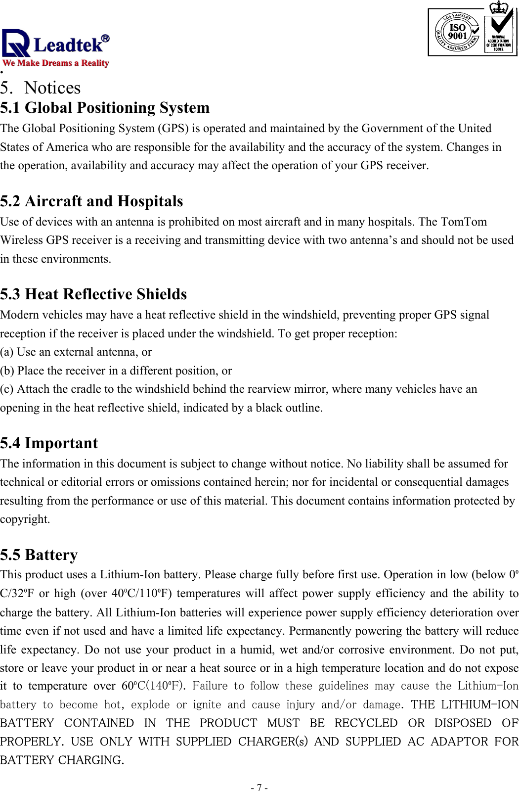                                                                             . -  - 75. Notices 5.1 Global Positioning System The Global Positioning System (GPS) is operated and maintained by the Government of the United States of America who are responsible for the availability and the accuracy of the system. Changes in the operation, availability and accuracy may affect the operation of your GPS receiver.  5.2 Aircraft and Hospitals Use of devices with an antenna is prohibited on most aircraft and in many hospitals. The TomTom Wireless GPS receiver is a receiving and transmitting device with two antenna’s and should not be used in these environments.  5.3 Heat Reflective Shields Modern vehicles may have a heat reflective shield in the windshield, preventing proper GPS signal reception if the receiver is placed under the windshield. To get proper reception: (a) Use an external antenna, or (b) Place the receiver in a different position, or (c) Attach the cradle to the windshield behind the rearview mirror, where many vehicles have an opening in the heat reflective shield, indicated by a black outline.  5.4 Important The information in this document is subject to change without notice. No liability shall be assumed for technical or editorial errors or omissions contained herein; nor for incidental or consequential damages resulting from the performance or use of this material. This document contains information protected by copyright.   5.5 Battery This product uses a Lithium-Ion battery. Please charge fully before first use. Operation in low (below 0ºC/32ºF or high (over 40ºC/110ºF) temperatures will affect power supply efficiency and the ability to charge the battery. All Lithium-Ion batteries will experience power supply efficiency deterioration over time even if not used and have a limited life expectancy. Permanently powering the battery will reduce life expectancy. Do not use your product in a humid, wet and/or corrosive environment. Do not put, store or leave your product in or near a heat source or in a high temperature location and do not expose it to temperature over 60ºC(140ºF).  Failure  to  follow  these  guidelines  may  cause  the  Lithium-Ion battery  to  become  hot,  explode  or  ignite  and  cause  injury  and/or  damage.  THE  LITHIUM-ION BATTERY  CONTAINED  IN  THE  PRODUCT  MUST  BE  RECYCLED  OR  DISPOSED  OF PROPERLY.  USE  ONLY  WITH  SUPPLIED  CHARGER(s)  AND  SUPPLIED  AC  ADAPTOR  FOR BATTERY CHARGING.  