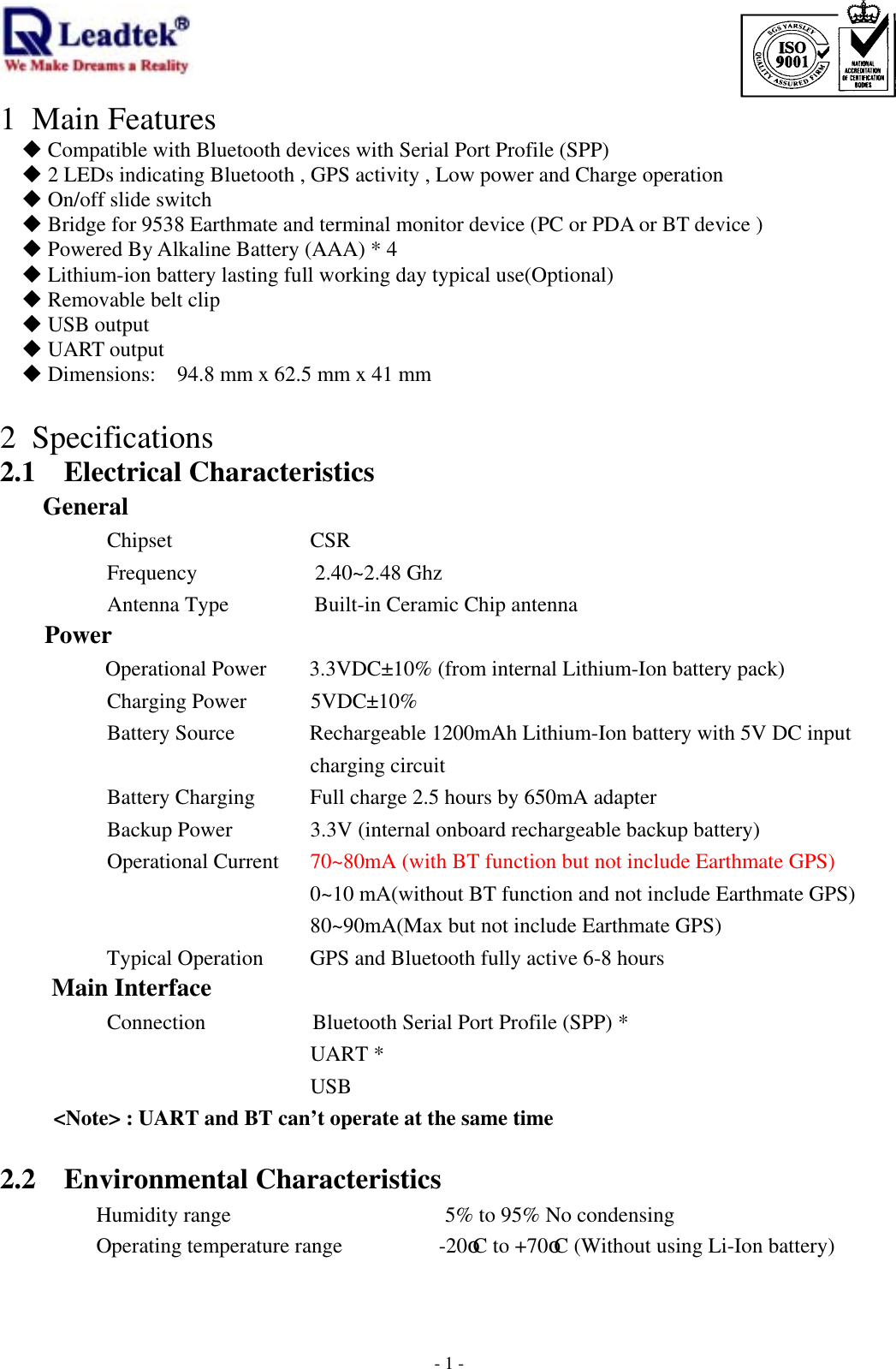                                                                             -  - 11 Main Features  Compatible with Bluetooth devices with Serial Port Profile (SPP)  2 LEDs indicating Bluetooth , GPS activity , Low power and Charge operation  On/off slide switch  Bridge for 9538 Earthmate and terminal monitor device (PC or PDA or BT device )  Powered By Alkaline Battery (AAA) * 4    Lithium-ion battery lasting full working day typical use(Optional)  Removable belt clip    USB output  UART output  Dimensions:    94.8 mm x 62.5 mm x 41 mm  2 Specifications 2.1 Electrical Characteristics General       Chipset         CSR Frequency           2.40~2.48 Ghz Antenna Type        Built-in Ceramic Chip antenna      Power      Operational Power        3.3VDC±10% (from internal Lithium-Ion battery pack) Charging Power      5VDC±10% Battery Source              Rechargeable 1200mAh Lithium-Ion battery with 5V DC input charging circuit Battery Charging  Full charge 2.5 hours by 650mA adapter Backup Power            3.3V (internal onboard rechargeable backup battery) Operational Current    70~80mA (with BT function but not include Earthmate GPS)             0~10 mA(without BT function and not include Earthmate GPS)                    80~90mA(Max but not include Earthmate GPS) Typical Operation        GPS and Bluetooth fully active 6-8 hours Main Interface       Connection          Bluetooth Serial Port Profile (SPP) *           UART *                    USB &lt;Note&gt; : UART and BT can’t operate at the same time    2.2 Environmental Characteristics      Humidity range                    5% to 95% No condensing  Operating temperature range         -20oC to +70oC (Without using Li-Ion battery)   