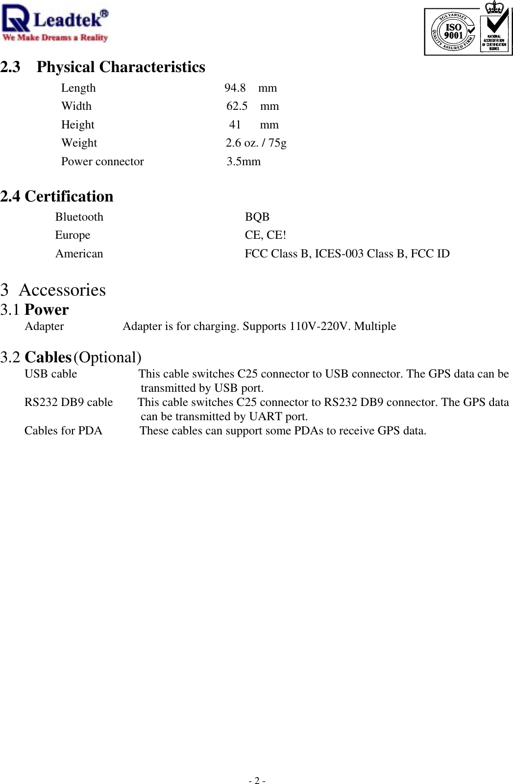                                                                             -  - 22.3 Physical Characteristics       Length                     94.8  mm Width                      62.5  mm Height                      41   mm Weight                     2.6 oz. / 75g  Power connector        3.5mm  2.4 Certification        Bluetooth              BQB Europe          CE, CE!        American              FCC Class B, ICES-003 Class B, FCC ID                                                                3 Accessories 3.1 Power  Adapter    Adapter is for charging. Supports 110V-220V. Multiple          3.2 Cables (Optional)     USB cable          This cable switches C25 connector to USB connector. The GPS data can be transmitted by USB port.           RS232 DB9 cable        This cable switches C25 connector to RS232 DB9 connector. The GPS data can be transmitted by UART port.         Cables for PDA            These cables can support some PDAs to receive GPS data.    