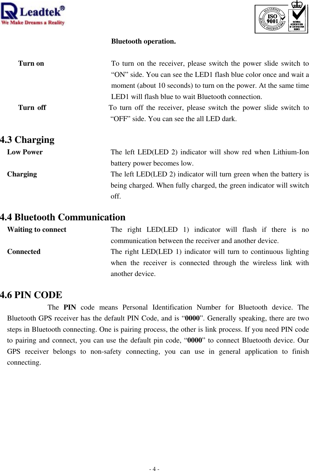                                                                             -  - 4Bluetooth operation.    Turn on  To turn on the receiver, please switch the power slide switch to “ON” side. You can see the LED1 flash blue color once and wait a moment (about 10 seconds) to turn on the power. At the same time LED1 will flash blue to wait Bluetooth connection.   Turn off                 To turn off the receiver, please switch the power slide switch to “OFF” side. You can see the all LED dark.  4.3 Charging Low Power  The left LED(LED 2) indicator will show red when Lithium-Ion battery power becomes low.   Charging  The left LED(LED 2) indicator will turn green when the battery is being charged. When fully charged, the green indicator will switch off.  4.4 Bluetooth Communication Waiting to connect  The right LED(LED 1) indicator will flash if there is no communication between the receiver and another device.   Connected  The right LED(LED 1) indicator will turn to continuous lighting when the receiver is connected through the wireless link with another device.  4.6 PIN CODE The  PIN  code means Personal Identification Number for Bluetooth device. The Bluetooth GPS receiver has the default PIN Code, and is “0000”. Generally speaking, there are two steps in Bluetooth connecting. One is pairing process, the other is link process. If you need PIN code to pairing and connect, you can use the default pin code, “0000” to connect Bluetooth device. Our GPS receiver belongs to non-safety connecting, you can use in general application to finish connecting.       