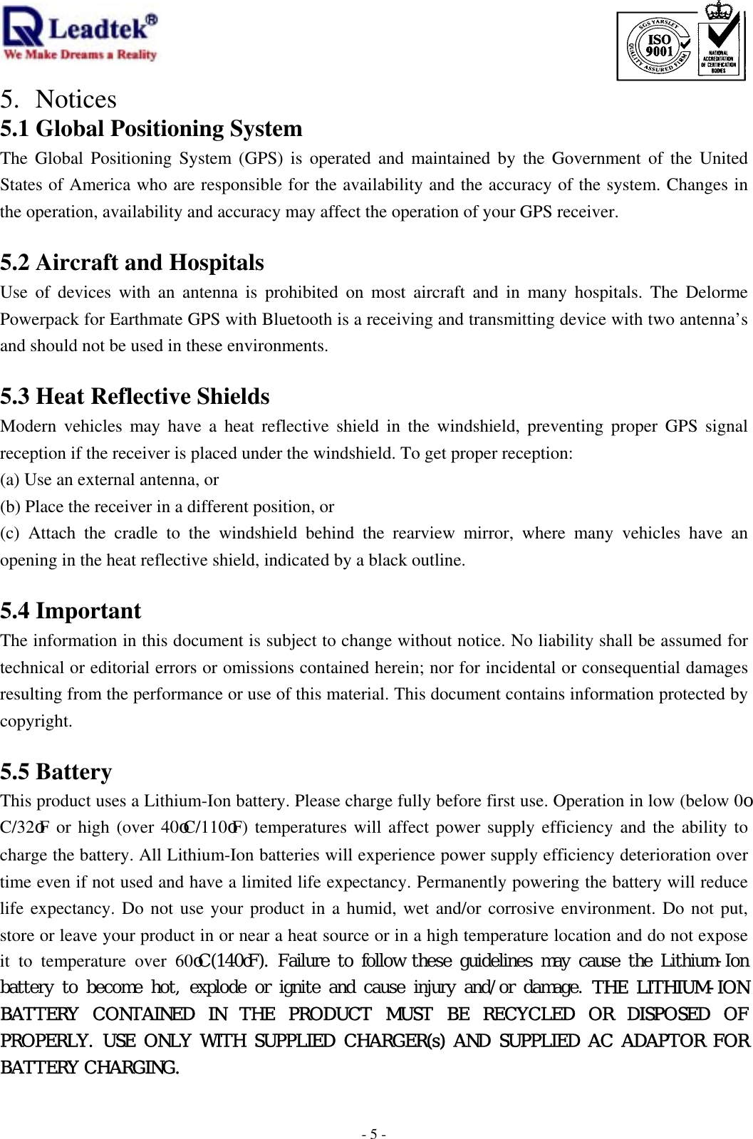                                                                             -  - 55. Notices 5.1 Global Positioning System The Global Positioning System (GPS) is operated and maintained by the Government of the United States of America who are responsible for the availability and the accuracy of the system. Changes in the operation, availability and accuracy may affect the operation of your GPS receiver.  5.2 Aircraft and Hospitals Use of devices with an antenna is prohibited on most aircraft and in many hospitals. The Delorme  Powerpack for Earthmate GPS with Bluetooth is a receiving and transmitting device with two antenna’s and should not be used in these environments.  5.3 Heat Reflective Shields Modern vehicles may have a heat reflective shield in the windshield, preventing proper GPS signal reception if the receiver is placed under the windshield. To get proper reception: (a) Use an external antenna, or (b) Place the receiver in a different position, or (c) Attach the cradle to the windshield behind the rearview mirror, where many vehicles have an opening in the heat reflective shield, indicated by a black outline.  5.4 Important The information in this document is subject to change without notice. No liability shall be assumed for technical or editorial errors or omissions contained herein; nor for incidental or consequential damages resulting from the performance or use of this material. This document contains information protected by copyright.   5.5 Battery This product uses a Lithium-Ion battery. Please charge fully before first use. Operation in low (below 0oC/32oF or high (over 40oC/110oF) temperatures will affect power supply efficiency and the ability to charge the battery. All Lithium-Ion batteries will experience power supply efficiency deterioration over time even if not used and have a limited life expectancy. Permanently powering the battery will reduce life expectancy. Do not use your product in a humid, wet and/or corrosive environment. Do not put, store or leave your product in or near a heat source or in a high temperature location and do not expose it to temperature over 60oC(140oF). Failure to follow these guidelines may cause the Lithium-Ion battery to become hot, explode  or ignite and cause injury and/or damage. THE LITHIUM-ION BATTERY CONTAINED IN THE PRODUCT MUST BE RECYCLED OR DISPOSED OF PROPERLY. USE ONLY WITH SUPPLIED CHARGER(s) AND SUPPLIED AC ADAPTOR FOR BATTERY CHARGING.   