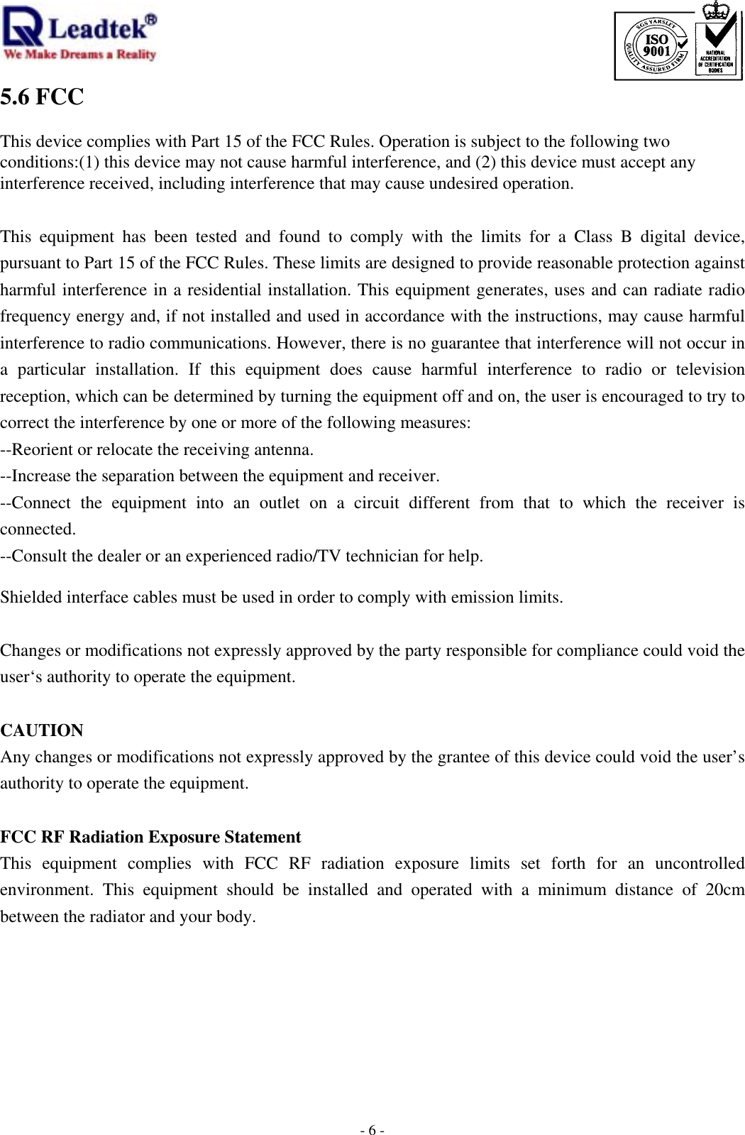                                                                             -  - 65.6 FCC  This device complies with Part 15 of the FCC Rules. Operation is subject to the following two conditions:(1) this device may not cause harmful interference, and (2) this device must accept any interference received, including interference that may cause undesired operation.  This equipment has been tested and found to comply with the limits for a Class B digital device, pursuant to Part 15 of the FCC Rules. These limits are designed to provide reasonable protection against harmful interference in a residential installation. This equipment generates, uses and can radiate radio frequency energy and, if not installed and used in accordance with the instructions, may cause harmful interference to radio communications. However, there is no guarantee that interference will not occur in a particular installation. If this equipment does cause harmful interference to radio or television reception, which can be determined by turning the equipment off and on, the user is encouraged to try to correct the interference by one or more of the following measures: --Reorient or relocate the receiving antenna. --Increase the separation between the equipment and receiver. --Connect the equipment into an outlet on a circuit different from that to which the receiver is connected. --Consult the dealer or an experienced radio/TV technician for help.  Shielded interface cables must be used in order to comply with emission limits.  Changes or modifications not expressly approved by the party responsible for compliance could void the user‘s authority to operate the equipment.  CAUTION Any changes or modifications not expressly approved by the grantee of this device could void the user’s authority to operate the equipment.  FCC RF Radiation Exposure Statement This equipment complies with FCC RF radiation exposure limits set forth for an uncontrolled environment. This equipment should be installed and operated with a minimum distance of 20cm between the radiator and your body.   