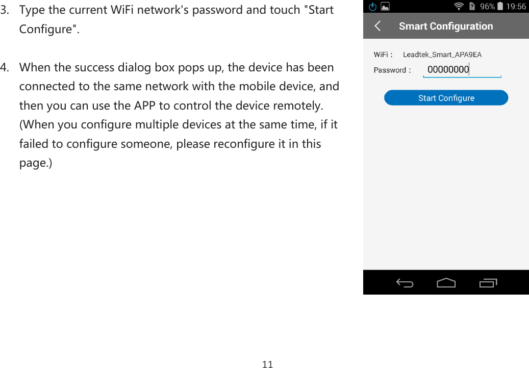 11 3. Type the current WiFi network&apos;s password and touch &quot;Start Configure&quot;.  4. When the success dialog box pops up, the device has been connected to the same network with the mobile device, and then you can use the APP to control the device remotely.   (When you configure multiple devices at the same time, if it failed to configure someone, please reconfigure it in this page.)       