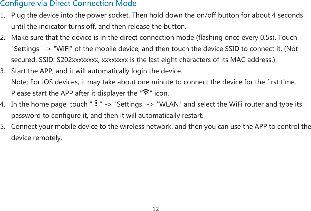 12 Configure via Direct Connection Mode 1. Plug the device into the power socket. Then hold down the on/off button for about 4 seconds until the indicator turns off, and then release the button. 2. Make sure that the device is in the direct connection mode (flashing once every 0.5s). Touch &quot;Settings&quot; -&gt; &quot;WiFi&quot; of the mobile device, and then touch the device SSID to connect it. (Not secured, SSID: S202xxxxxxxx, xxxxxxxx is the last eight characters of its MAC address.) 3. Start the APP, and it will automatically login the device. Note: For iOS devices, it may take about one minute to connect the device for the first time. Please start the APP after it displayer the &quot; &quot; icon. 4. In the home page, touch &quot; &quot; -&gt; &quot;Settings&quot; -&gt; &quot;WLAN&quot; and select the WiFi router and type its password to configure it, and then it will automatically restart.   5. Connect your mobile device to the wireless network, and then you can use the APP to control the device remotely.     