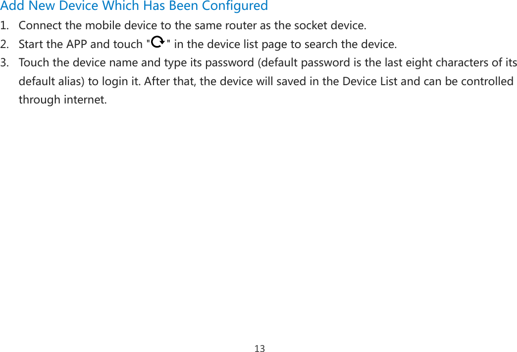 13 Add New Device Which Has Been Configured 1. Connect the mobile device to the same router as the socket device. 2. Start the APP and touch &quot; &quot; in the device list page to search the device. 3. Touch the device name and type its password (default password is the last eight characters of its default alias) to login it. After that, the device will saved in the Device List and can be controlled through internet.     