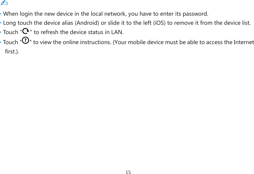 15 ✍  When login the new device in the local network, you have to enter its password.  Long touch the device alias (Android) or slide it to the left (iOS) to remove it from the device list.  Touch &quot; &quot; to refresh the device status in LAN.  Touch &quot; &quot; to view the online instructions. (Your mobile device must be able to access the Internet first.).       