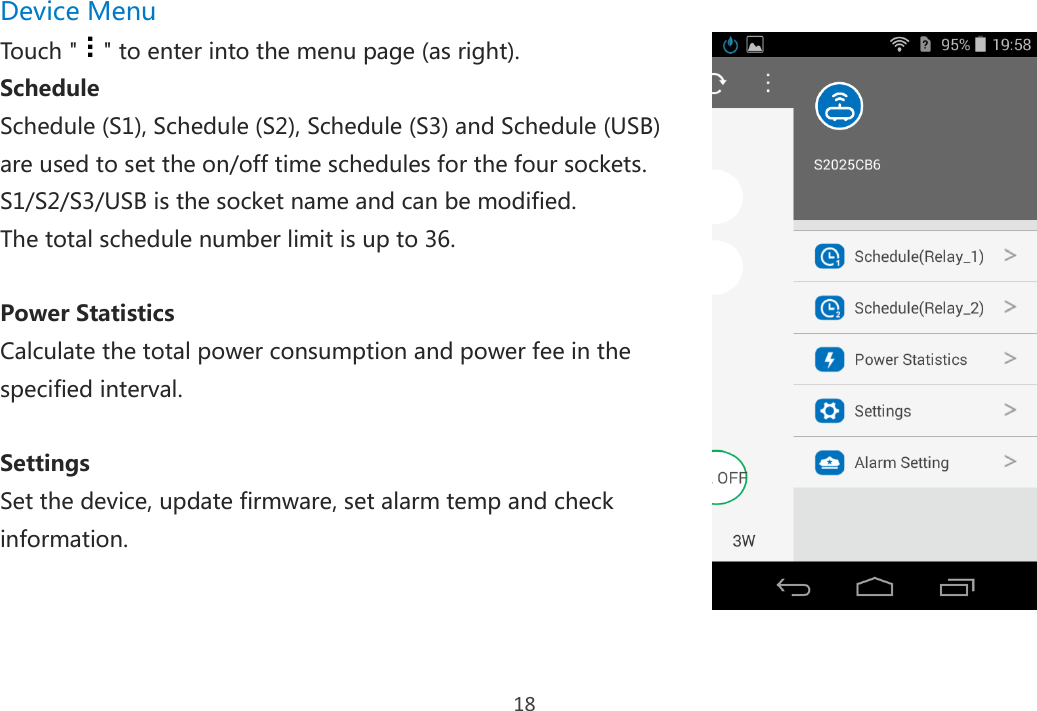 18 Device Menu Touch &quot; &quot; to enter into the menu page (as right). Schedule Schedule (S1), Schedule (S2), Schedule (S3) and Schedule (USB) are used to set the on/off time schedules for the four sockets. S1/S2/S3/USB is the socket name and can be modified. The total schedule number limit is up to 36.  Power Statistics Calculate the total power consumption and power fee in the specified interval.  Settings Set the device, update firmware, set alarm temp and check information.      