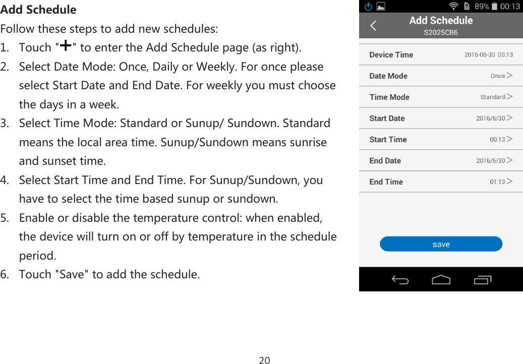 20 Add Schedule Follow these steps to add new schedules: 1. Touch &quot; &quot; to enter the Add Schedule page (as right). 2. Select Date Mode: Once, Daily or Weekly. For once please select Start Date and End Date. For weekly you must choose the days in a week. 3. Select Time Mode: Standard or Sunup/ Sundown. Standard means the local area time. Sunup/Sundown means sunrise and sunset time. 4. Select Start Time and End Time. For Sunup/Sundown, you have to select the time based sunup or sundown. 5. Enable or disable the temperature control: when enabled, the device will turn on or off by temperature in the schedule period. 6. Touch &quot;Save&quot; to add the schedule.     