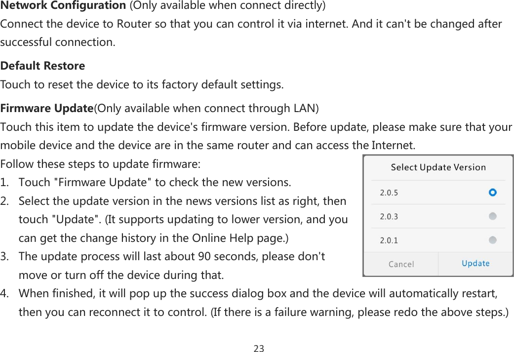 23 Network Configuration (Only available when connect directly) Connect the device to Router so that you can control it via internet. And it can&apos;t be changed after successful connection.  Default Restore Touch to reset the device to its factory default settings.  Firmware Update(Only available when connect through LAN) Touch this item to update the device&apos;s firmware version. Before update, please make sure that your mobile device and the device are in the same router and can access the Internet. Follow these steps to update firmware: 1. Touch &quot;Firmware Update&quot; to check the new versions. 2. Select the update version in the news versions list as right, then touch &quot;Update&quot;. (It supports updating to lower version, and you can get the change history in the Online Help page.) 3. The update process will last about 90 seconds, please don&apos;t move or turn off the device during that.  4. When finished, it will pop up the success dialog box and the device will automatically restart, then you can reconnect it to control. (If there is a failure warning, please redo the above steps.) 