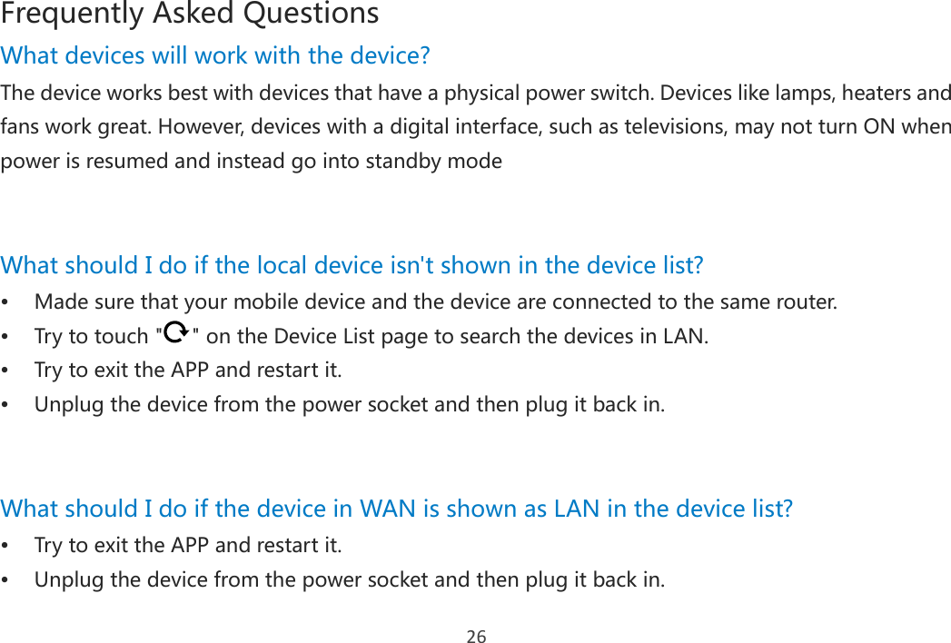 26 Frequently Asked Questions What devices will work with the device? The device works best with devices that have a physical power switch. Devices like lamps, heaters and fans work great. However, devices with a digital interface, such as televisions, may not turn ON when power is resumed and instead go into standby mode   What should I do if the local device isn&apos;t shown in the device list?  Made sure that your mobile device and the device are connected to the same router.  Try to touch &quot; &quot; on the Device List page to search the devices in LAN.  Try to exit the APP and restart it.  Unplug the device from the power socket and then plug it back in.   What should I do if the device in WAN is shown as LAN in the device list?  Try to exit the APP and restart it.  Unplug the device from the power socket and then plug it back in. 