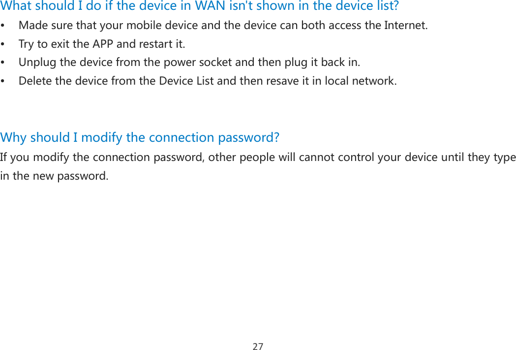 27 What should I do if the device in WAN isn&apos;t shown in the device list?  Made sure that your mobile device and the device can both access the Internet.  Try to exit the APP and restart it.  Unplug the device from the power socket and then plug it back in.  Delete the device from the Device List and then resave it in local network.   Why should I modify the connection password?   If you modify the connection password, other people will cannot control your device until they type in the new password.     