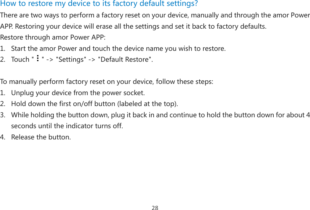 28 How to restore my device to its factory default settings?   There are two ways to perform a factory reset on your device, manually and through the amor Power APP. Restoring your device will erase all the settings and set it back to factory defaults.   Restore through amor Power APP: 1. Start the amor Power and touch the device name you wish to restore. 2. Touch &quot; &quot; -&gt; &quot;Settings&quot; -&gt; &quot;Default Restore&quot;.  To manually perform factory reset on your device, follow these steps:   1. Unplug your device from the power socket. 2. Hold down the first on/off button (labeled at the top). 3. While holding the button down, plug it back in and continue to hold the button down for about 4 seconds until the indicator turns off. 4. Release the button.     