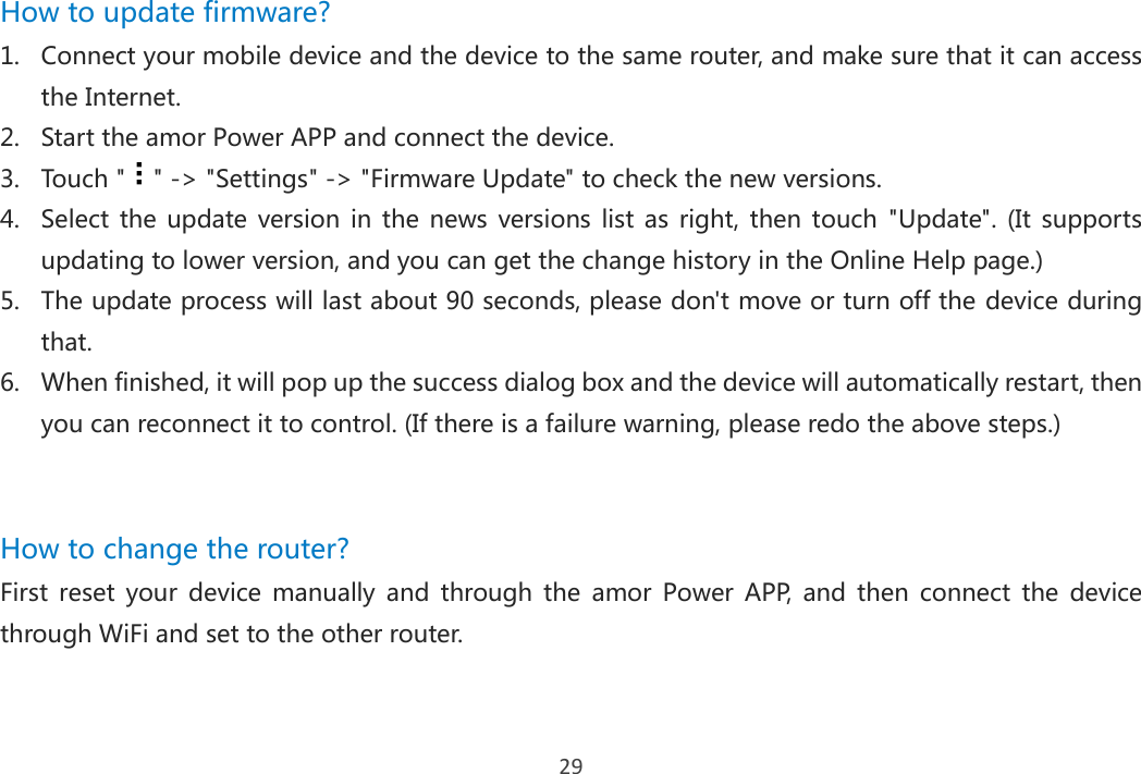 29 How to update firmware? 1. Connect your mobile device and the device to the same router, and make sure that it can access the Internet. 2. Start the amor Power APP and connect the device. 3. Touch &quot; &quot; -&gt; &quot;Settings&quot; -&gt; &quot;Firmware Update&quot; to check the new versions. 4. Select  the  update version  in  the  news  versions list as  right,  then touch  &quot;Update&quot;.  (It  supports updating to lower version, and you can get the change history in the Online Help page.) 5. The update process will last about 90 seconds, please don&apos;t move or turn off the device during that. 6. When finished, it will pop up the success dialog box and the device will automatically restart, then you can reconnect it to control. (If there is a failure warning, please redo the above steps.)     How to change the router? First  reset  your  device  manually  and  through  the  amor  Power  APP,  and  then  connect  the  device through WiFi and set to the other router.    