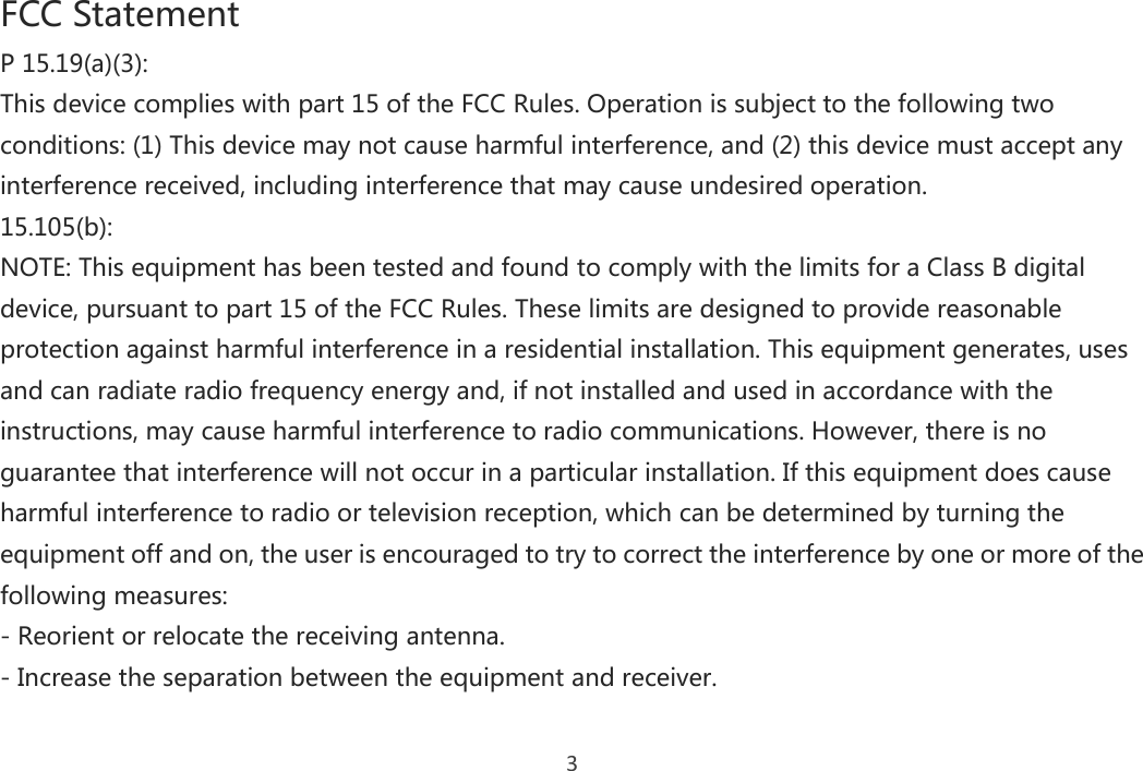 3 FCC Statement P 15.19(a)(3): This device complies with part 15 of the FCC Rules. Operation is subject to the following two conditions: (1) This device may not cause harmful interference, and (2) this device must accept any interference received, including interference that may cause undesired operation. 15.105(b): NOTE: This equipment has been tested and found to comply with the limits for a Class B digital device, pursuant to part 15 of the FCC Rules. These limits are designed to provide reasonable protection against harmful interference in a residential installation. This equipment generates, uses and can radiate radio frequency energy and, if not installed and used in accordance with the instructions, may cause harmful interference to radio communications. However, there is no guarantee that interference will not occur in a particular installation. If this equipment does cause harmful interference to radio or television reception, which can be determined by turning the equipment off and on, the user is encouraged to try to correct the interference by one or more of the following measures: - Reorient or relocate the receiving antenna. - Increase the separation between the equipment and receiver. 