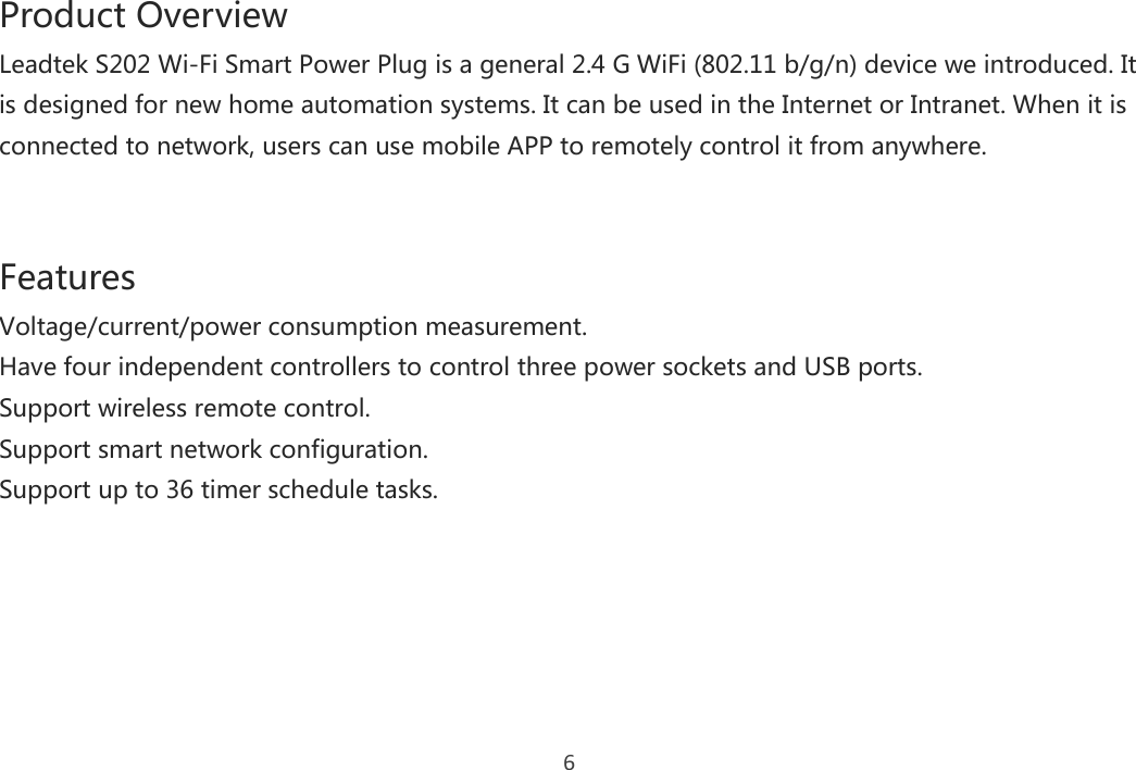 6 Product Overview Leadtek S202 Wi-Fi Smart Power Plug is a general 2.4 G WiFi (802.11 b/g/n) device we introduced. It is designed for new home automation systems. It can be used in the Internet or Intranet. When it is connected to network, users can use mobile APP to remotely control it from anywhere.   Features Voltage/current/power consumption measurement.   Have four independent controllers to control three power sockets and USB ports. Support wireless remote control. Support smart network configuration. Support up to 36 timer schedule tasks.    
