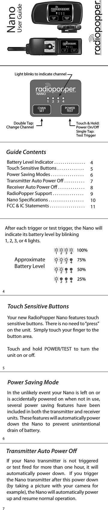 4567NanoUser GuideAfter each trigger or test trigger, the Nano will indicate its battery level by blinking 1, 2, 3, or 4 lights.Approximate Battery Level1 2 3 41 2 3 41 2 3 41 2 3 4100%75%50%25%Touch Sensitive ButtonsYour new RadioPopper Nano features touch sensitive buttons.  There is no need to “press” on the unit.  Simply touch your nger to the button area.Touch and hold POWER/TEST to turn the unit on or o.Power Saving ModeIn the unlikely event your Nano is left on or is accidentally powered on when not in use, several power saving features have been included in both the transmitter and receiver units.  These features will automatically power down the Nano to prevent unintentional drain of battery.Guide ContentsBattery Level Indicator . . . . . . . . . . . . . . .Touch Sensitive Buttons . . . . . . . . . . . . .Power Saving Modes . . . . . . . . . . . . . . . .Transmitter Auto Power O . . . . . . . . . .Receiver Auto Power O . . . . . . . . . . . . .RadioPopper Support . . . . . . . . . . . . . . .Nano Specications . . . . . . . . . . . . . . . . . FCC &amp; IC Statements . . . . . . . . . . . . . . . . .4567891011NANO1 2 3 4CHANSET POWERTESTDouble Tap:Change ChannelTouch &amp; Hold:Power On/OSingle Tap:Test TriggerLight blinks to indicate channelTransmitter Auto Power OIf your Nano transmitter is not triggered or test red for more than one hour, it will automatically power down.  If you trigger the Nano transmitter after this power down (by taking a picture with your camera for example), the Nano will automatically power up and resume normal operation.