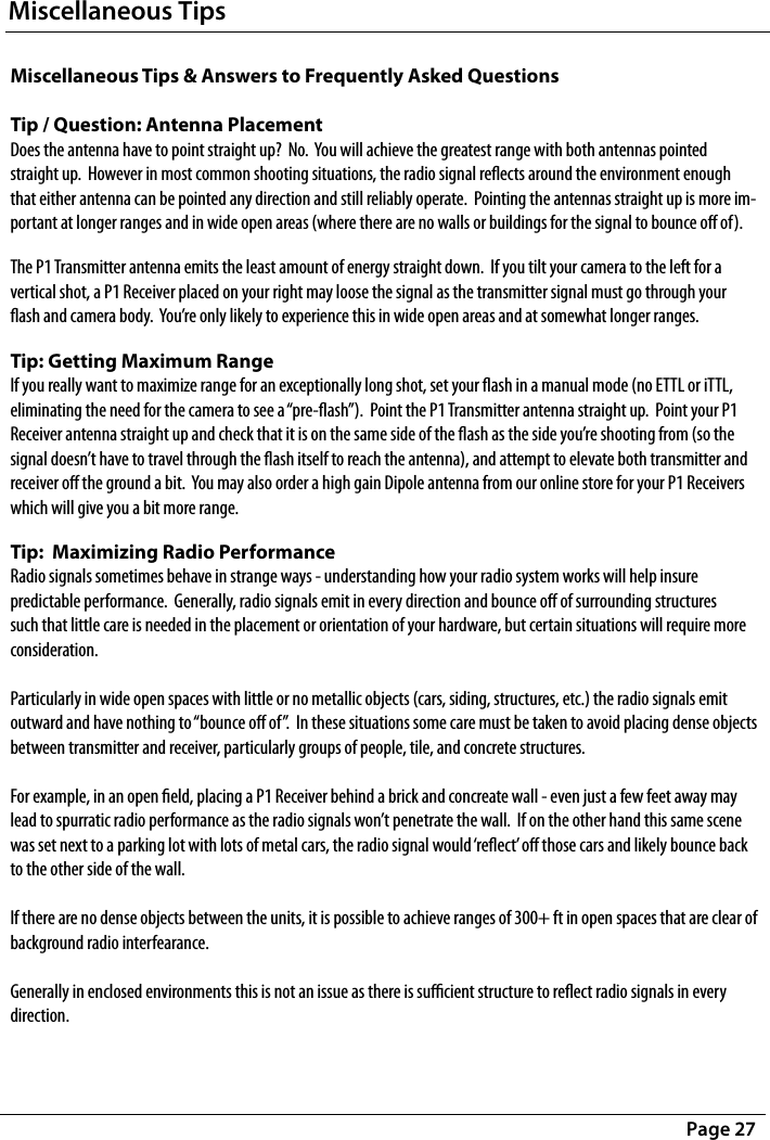 Miscellaneous TipsPage 27Miscellaneous Tips &amp; Answers to Frequently Asked Questions  Tip / Question: Antenna Placement Does the antenna have to point straight up?  No.  You will achieve the greatest range with both antennas pointed straight up.  However in most common shooting situations, the radio signal reects around the environment enough that either antenna can be pointed any direction and still reliably operate.  Pointing the antennas straight up is more im-portant at longer ranges and in wide open areas (where there are no walls or buildings for the signal to bounce o of).The P1 Transmitter antenna emits the least amount of energy straight down.  If you tilt your camera to the left for a vertical shot, a P1 Receiver placed on your right may loose the signal as the transmitter signal must go through your ash and camera body.  You’re only likely to experience this in wide open areas and at somewhat longer ranges.Tip: Getting Maximum Range If you really want to maximize range for an exceptionally long shot, set your ash in a manual mode (no ETTL or iTTL, eliminating the need for the camera to see a “pre-ash”).  Point the P1 Transmitter antenna straight up.  Point your P1 Receiver antenna straight up and check that it is on the same side of the ash as the side you’re shooting from (so the signal doesn’t have to travel through the ash itself to reach the antenna), and attempt to elevate both transmitter and receiver o the ground a bit.  You may also order a high gain Dipole antenna from our online store for your P1 Receivers which will give you a bit more range.Tip:  Maximizing Radio Performance Radio signals sometimes behave in strange ways - understanding how your radio system works will help insure predictable performance.  Generally, radio signals emit in every direction and bounce o of surrounding structures such that little care is needed in the placement or orientation of your hardware, but certain situations will require more consideration.  Particularly in wide open spaces with little or no metallic objects (cars, siding, structures, etc.) the radio signals emit outward and have nothing to “bounce o of”.  In these situations some care must be taken to avoid placing dense objects between transmitter and receiver, particularly groups of people, tile, and concrete structures.    For example, in an open eld, placing a P1 Receiver behind a brick and concreate wall - even just a few feet away may lead to spurratic radio performance as the radio signals won’t penetrate the wall.  If on the other hand this same scene was set next to a parking lot with lots of metal cars, the radio signal would ‘reect’ o those cars and likely bounce back to the other side of the wall.  If there are no dense objects between the units, it is possible to achieve ranges of 300+ ft in open spaces that are clear of background radio interfearance.  Generally in enclosed environments this is not an issue as there is sucient structure to reect radio signals in every direction. 