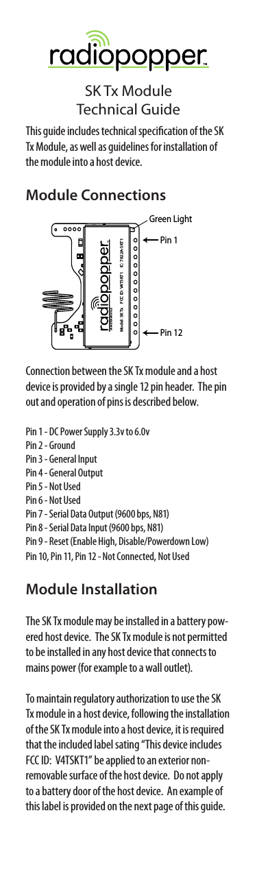 SK Tx ModuleTechnical GuideConnection between the SK Tx module and a host device is provided by a single 12 pin header.  The pin out and operation of pins is described below.Pin 1 - DC Power Supply 3.3v to 6.0vPin 2 - GroundPin 3 - General InputPin 4 - General OutputPin 5 - Not UsedPin 6 - Not UsedPin 7 - Serial Data Output (9600 bps, N81)Pin 8 - Serial Data Input (9600 bps, N81)Pin 9 - Reset (Enable High, Disable/Powerdown Low)Pin 10, Pin 11, Pin 12 - Not Connected, Not UsedModule InstallationThe SK Tx module may be installed in a battery pow-ered host device.  The SK Tx module is not permitted to be installed in any host device that connects to mains power (for example to a wall outlet).To maintain regulatory authorization to use the SK Tx module in a host device, following the installation of the SK Tx module into a host device, it is required that the included label sating “This device includes FCC ID:  V4TSKT1” be applied to an exterior non-removable surface of the host device.  Do not apply to a battery door of the host device.  An example of this label is provided on the next page of this guide.This guide includes technical specication of the SK Tx Module, as well as guidelines for installation of the module into a host device.Module ConnectionsSK METER MODULEModel: SK Tx FCC ID: V4TSKT1 IC: 7822A-SKT1Green LightPin 1Pin 12