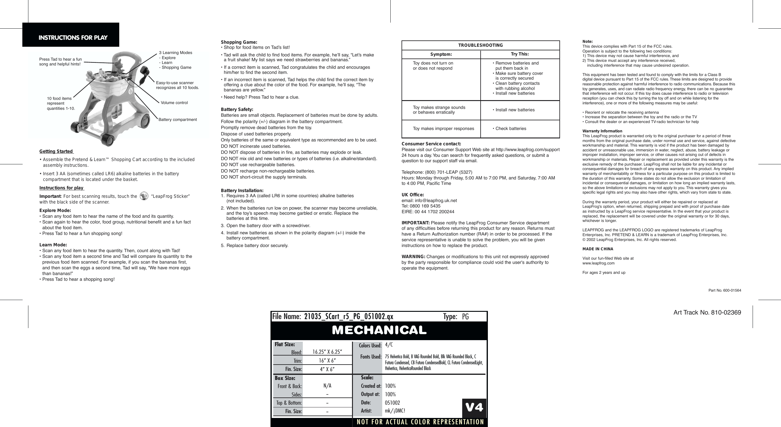 NOT FOR ACTUAL COLOR REPRESENTATIONFile Name: Type:21035_SCar21035_SCart_r5_PG_051002.qxt_r5_PG_051002.qxPGMECHANICALFlat Size:Bleed:Trim:Fin. Size:Colors Used:Fonts Used:16.25&rdquo; X 6.25&rdquo;16&rdquo; X 6&rdquo;4&rdquo; X 6&rdquo;4/C75 Helvetica Bold, B VAG Rounded Bold, Blk VAG Rounded Black, CFutura Condensed, CB Futura CondensedBold, CL Futura CondensedLight,Helvetica, HelveticaRounded BlackV4Scale:Created at:Output at:Date:Artist:100%100%051002mk/&iexcl;DMC!Box Size:Front &amp; Back:Sides:Top &amp; Bottom:Fin. Size:N/A------Getting Started &bull; Assemble the Pretend &amp; Learn&trade; Shopping Cart according to the includedassembly instructions.&bull; Insert 3 AA (sometimes called LR6) alkaline batteries in the batterycompartment that is located under the basket.Instructions for play Important: For best scanning results, touch the  &ldquo;LeapFrog Sticker&rdquo; with the black side of the scanner.Explore Mode:&bull; Scan any food item to hear the name of the food and its quantity.&bull; Scan again to hear the color, food group, nutritional benefit and a fun factabout the food item.&bull; Press Tad to hear a fun shopping song!Learn Mode:&bull; Scan any food item to hear the quantity. Then, count along with Tad!&bull; Scan any food item a second time and Tad will compare its quantity to theprevious food item scanned. For example, if you scan the bananas first, and then scan the eggs a second time, Tad will say, &ldquo;We have more eggs than bananas!&rdquo;&bull; Press Tad to hear a shopping song!Part No. 600-01564Art Track No. 810-02369INSTRUCTIONS FOR PLAYToy does not turn on or does not respondToy makes strange soundsor behaves erraticallyToy makes improper responses&bull; Remove batteries and put them back in&bull; Make sure battery cover is correctly secured&bull; Clean battery contacts with rubbing alcohol&bull; Install new batteries&bull; Install new batteries&bull; Check batteriesTROUBLESHOOTINGSymptom: Try This:Volume controlBattery compartment3 Learning Modes- Explore - Learn - Shopping Game Press Tad to hear a funsong and helpful hints!10 food items represent quantities 1-10.Easy-to-use scanner recognizes all 10 foods.Note:This device complies with Part 15 of the FCC rules.Operation is subject to the following two conditions:1) This device may not cause harmful interference, and2) This device must accept any interference received, including interference that may cause undesired operation.This equipment has been tested and found to comply with the limits for a Class B digital device pursuant to Part 15 of the FCC rules. These limits are designed to providereasonable protection against harmful interference to radio communications. Because thistoy generates, uses, and can radiate radio frequency energy, there can be no guaranteethat interference will not occur. If this toy does cause interference to radio or televisionreception (you can check this by turning the toy off and on while listening for theinterference), one or more of the following measures may be useful:&bull; Reorient or relocate the receiving antenna&bull; Increase the separation between the toy and the radio or the TV&bull; Consult the dealer or an experienced TV-radio technician for helpWarranty InformationThis LeapFrog product is warranted only to the original purchaser for a period of threemonths from the original purchase date, under normal use and service, against defectiveworkmanship and material. This warranty is void if the product has been damaged byaccident or unreasonable use, immersion in water, neglect, abuse, battery leakage orimproper installation, improper service, or other causes not arising out of defects inworkmanship or materials. Repair or replacement as provided under this warranty is theexclusive remedy of the purchaser. LeapFrog shall not be liable for any incidental orconsequential damages for breach of any express warranty on this product. Any impliedwarranty of merchantability or fitness for a particular purpose on this product is limited tothe duration of this warranty. Some states do not allow the exclusion or limitation ofincidental or consequential damages, or limitation on how long an implied warranty lasts,so the above limitations or exclusions may not apply to you. This warranty gives youspecific legal rights and you may also have other rights, which vary from state to state.During the warranty period, your product will either be repaired or replaced atLeapFrog's option, when returned, shipping prepaid and with proof of purchase date as instructed by a LeapFrog service representative. In the event that your product isreplaced, the replacement will be covered under the original warranty or for 30 days,whichever is longer.LEAPFROG and the LEAPFROG LOGO are registered trademarks of LeapFrogEnterprises, Inc. PRETEND &amp; LEARN is a trademark of LeapFrog Enterprises, Inc.&copy;2002 LeapFrog Enterprises, Inc. All rights reserved.MADE IN CHINAVisit our fun-filled Web site at www.leapfrog.comFor ages 2 years and upShopping Game:&bull; Shop for food items on Tad&rsquo;s list!&bull; Tad will ask the child to find food items. For example, he&rsquo;ll say, &ldquo;Let&rsquo;s make a fruit shake! My list says we need strawberries and bananas.&rdquo;&bull; If a correct item is scanned, Tad congratulates the child and encourageshim/her to find the second item.&bull; If an incorrect item is scanned, Tad helps the child find the correct item byoffering a clue about the color of the food. For example, he&rsquo;ll say, &ldquo;The bananas are yellow.&rdquo;&bull; Need help? Press Tad to hear a clue.Battery Safety:Batteries are small objects. Replacement of batteries must be done by adults.Follow the polarity (+/-) diagram in the battery compartment.Promptly remove dead batteries from the toy.Dispose of used batteries properly.Only batteries of the same or equivalent type as recommended are to be used.DO NOT incinerate used batteries.DO NOT dispose of batteries in fire, as batteries may explode or leak.DO NOT mix old and new batteries or types of batteries (i.e. alkaline/standard).DO NOT use rechargeable batteries.DO NOT recharge non-rechargeable batteries.DO NOT short-circuit the supply terminals.Battery Installation:1. Requires 3 AA (called LR6 in some countries) alkaline batteries (not included).2. When the batteries run low on power, the scanner may become unreliable,and the toy&rsquo;s speech may become garbled or erratic. Replace thebatteries at this time.3. Open the battery door with a screwdriver.4. Install new batteries as shown in the polarity diagram (+/-) inside the battery compartment.5. Replace battery door securely.Consumer Service contact:Please visit our Consumer Support Web site at http://www.leapfrog.com/support24 hours a day. You can search for frequently asked questions, or submit aquestion to our support staff via email.Telephone: (800) 701-LEAP (5327) Hours: Monday through Friday, 5:00 AM to 7:00 PM, and Saturday, 7:00 AMto 4:00 PM, Pacific TimeUK Office:email: info@leapfrog.uk.netTel: 0800 169 5435EIRE: 00 44 1702 200244IMPORTANT: Please notify the LeapFrog Consumer Service department of any difficulties before returning this product for any reason. Returns musthave a Return Authorization number (RA#) in order to be processed. If theservice representative is unable to solve the problem, you will be giveninstructions on how to replace the product.WARNING: Changes or modifications to this unit not expressly approved by the party responsible for compliance could void the user's authority tooperate the equipment.