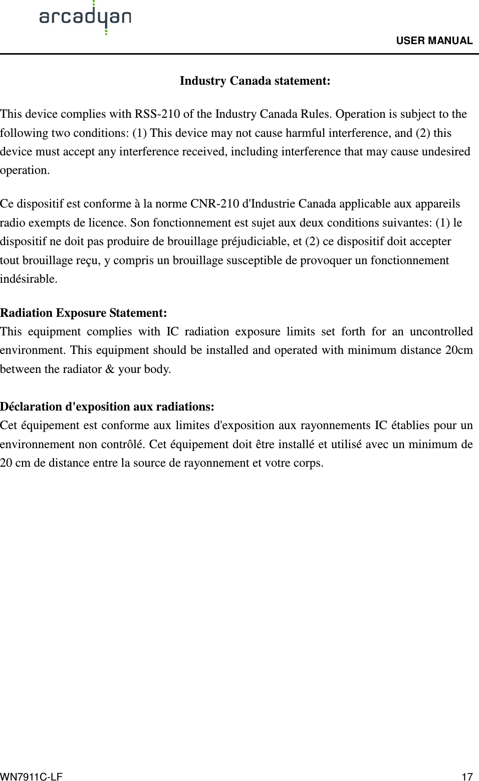                                              USER MANUAL                                              WN7911C-LF  17 Industry Canada statement: This device complies with RSS-210 of the Industry Canada Rules. Operation is subject to the following two conditions: (1) This device may not cause harmful interference, and (2) this device must accept any interference received, including interference that may cause undesired operation. Ce dispositif est conforme à la norme CNR-210 d&apos;Industrie Canada applicable aux appareils radio exempts de licence. Son fonctionnement est sujet aux deux conditions suivantes: (1) le dispositif ne doit pas produire de brouillage préjudiciable, et (2) ce dispositif doit accepter tout brouillage reçu, y compris un brouillage susceptible de provoquer un fonctionnement indésirable.   Radiation Exposure Statement: This  equipment  complies  with  IC  radiation  exposure  limits  set  forth  for  an  uncontrolled environment. This equipment should be installed and operated with minimum distance 20cm between the radiator &amp; your body.  Déclaration d&apos;exposition aux radiations: Cet équipement est conforme aux limites d&apos;exposition aux rayonnements IC établies pour un environnement non contrôlé. Cet équipement doit être installé et utilisé avec un minimum de 20 cm de distance entre la source de rayonnement et votre corps. 