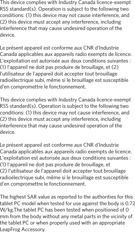 This device complies with Industry Canada licence-exempt RSS standard(s). Operation is subject to the following two conditions: (1) this device may not cause interference, and (2) this device must accept any interference, including interference that may cause undesired operation of the device. Le pr&eacute;sent appareil est conforme aux CNR d'Industrie Canada applicables aux appareils radio exempts de licence. L'exploitation est autoris&eacute;e aux deux conditions suivantes : (1) l'appareil ne doit pas produire de brouillage, et (2) l'utilisateur de l'appareil doit accepter tout brouillage radio&eacute;lectrique subi, m&ecirc;me si le brouillage est susceptible d'en compromettre le fonctionnement. This device complies with Industry Canada licence-exempt RSS standard(s). Operation is subject to the following two conditions: (1) this device may not cause interference, and (2) this device must accept any interference, including interference that may cause undesired operation of the device.Le pr&eacute;sent appareil est conforme aux CNR d'Industrie Canada applicables aux appareils radio exempts de licence. L'exploitation est autoris&eacute;e aux deux conditions suivantes : (1) l'appareil ne doit pas produire de brouillage, et (2) l'utilisateur de l'appareil doit accepter tout brouillage radio&eacute;lectrique subi, m&ecirc;me si le brouillage est susceptible d'en compromettre le fonctionnement. The highest SAR value as reported to the authorities for this tablet PC model when tested for use against the body is 0.72 W/kg.The tablet PC has been tested when positioned of 0 mm from the body without any metal parts in the vicinity of the tablet PC or when properly used with an appropriate LeapFrog Accessory.