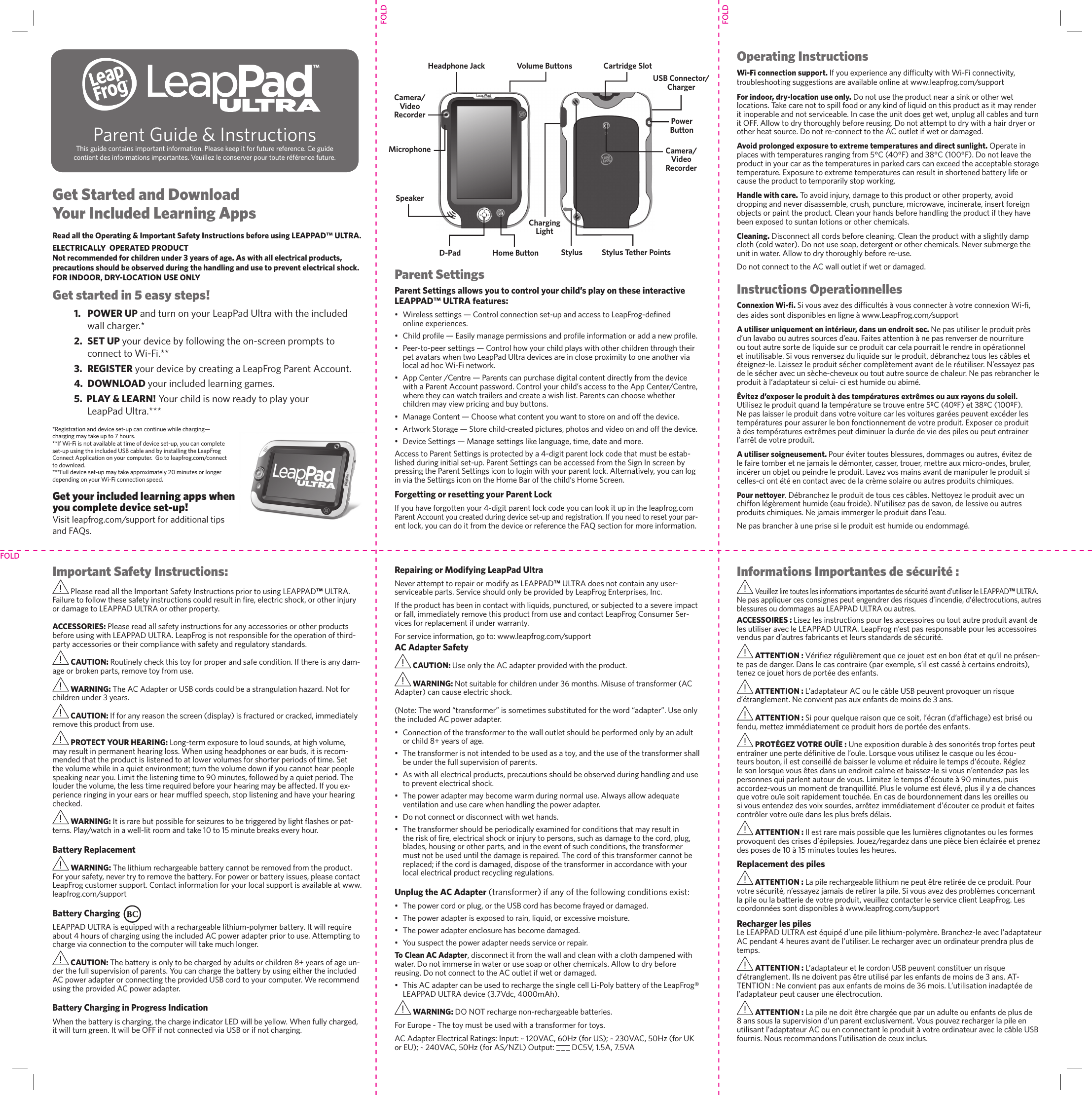 FOLDFOLDFOLDGet Started and Download Your Included Learning AppsRead all the Operating &amp; Important Safety Instructions before using LEAPPAD™ ULTRA.ELECTRICALLY  OPERATED PRODUCTNot recommended for children under 3 years of age. As with all electrical products, precautions should be observed during the handling and use to prevent electrical shock.FOR INDOOR, DRY-LOCATION USE ONLYGet started in 5 easy steps!1.  POWER UP and turn on your LeapPad Ultra with the included wall charger.*2.  SET UP your device by following the on-screen prompts to connect to Wi-Fi.** 3.  REGISTER your device by creating a LeapFrog Parent Account. 4.  DOWNLOAD your included learning games.   5.  PLAY &amp; LEARN! Your child is now ready to play your LeapPad Ultra.*** *Registration and device set-up can continue while charging—charging may take up to 7 hours. **If Wi-Fi is not available at time of device set-up, you can complete set-up using the included USB cable and by installing the LeapFrog Connect Application on your computer.  Go to leapfrog.com/connect to download.***Full device set-up may take approximately 20 minutes or longer depending on your Wi-Fi connection speed.Get your included learning apps when you complete device set-up!Visit leapfrog.com/support for additional tips and FAQs.Parent Settings Parent Settings allows you to control your child’s play on these interactive LEAPPAD™ ULTRA features: •  Wireless settings — Control connection set-up and access to LeapFrog-de ned online experiences.•  Child pro le — Easily manage permissions and pro le information or add a new pro le.•  Peer-to-peer settings — Control how your child plays with other children through their pet avatars when two LeapPad Ultra devices are in close proximity to one another via local ad hoc Wi-Fi network. •  App Center /Centre — Parents can purchase digital content directly from the device with a Parent Account password. Control your child’s access to the App Center/Centre, where they can watch trailers and create a wish list. Parents can choose whether children may view pricing and buy buttons.•  Manage Content — Choose what content you want to store on and off the device.• Artwork Storage — Store child-created pictures, photos and video on and off the device.•  Device Settings — Manage settings like language, time, date and more.Access to Parent Settings is protected by a 4-digit parent lock code that must be estab-lished during initial set-up. Parent Settings can be accessed from the Sign In screen by pressing the Parent Settings icon to login with your parent lock. Alternatively, you can log in via the Settings icon on the Home Bar of the child’s Home Screen.Forgetting or resetting your Parent LockIf you have forgotten your 4-digit parent lock code you can look it up in the leapfrog.com Parent Account you created during device set-up and registration. If you need to reset your par-ent lock, you can do it from the device or reference the FAQ section for more information. Operating InstructionsWi-Fi connection support. If you experience any dif culty with Wi-Fi connectivity, troubleshooting suggestions are available online at www.leapfrog.com/supportFor indoor, dry-location use only. Do not use the product near a sink or other wet locations. Take care not to spill food or any kind of liquid on this product as it may render it inoperable and not serviceable. In case the unit does get wet, unplug all cables and turn it OFF. Allow to dry thoroughly before reusing. Do not attempt to dry with a hair dryer or other heat source. Do not re-connect to the AC outlet if wet or damaged. Avoid prolonged exposure to extreme temperatures and direct sunlight. Operate in places with temperatures ranging from 5°C (40°F) and 38°C (100°F). Do not leave the product in your car as the temperatures in parked cars can exceed the acceptable storage temperature. Exposure to extreme temperatures can result in shortened battery life or cause the product to temporarily stop working. Handle with care. To avoid injury, damage to this product or other property, avoid dropping and never disassemble, crush, puncture, microwave, incinerate, insert foreign objects or paint the product. Clean your hands before handling the product if they have been exposed to suntan lotions or other chemicals.Cleaning. Disconnect all cords before cleaning. Clean the product with a slightly damp cloth (cold water). Do not use soap, detergent or other chemicals. Never submerge the unit in water. Allow to dry thoroughly before re-use. Do not connect to the AC wall outlet if wet or damaged. Instructions OperationnellesConnexion Wi-ﬁ . Si vous avez des dif cultés à vous connecter à votre connexion Wi- , des aides sont disponibles en ligne à www.LeapFrog.com/supportA utiliser uniquement en intérieur, dans un endroit sec. Ne pas utiliser le produit près d’un lavabo ou autres sources d’eau. Faites attention à ne pas renverser de nourriture ou tout autre sorte de liquide sur ce produit car cela pourrait le rendre in opérationnel et inutilisable. Si vous renversez du liquide sur le produit, débranchez tous les câbles et éteignez-le. Laissez le produit sécher complètement avant de le réutiliser. N’essayez pas de le sécher avec un sèche-cheveux ou tout autre source de chaleur. Ne pas rebrancher le produit à l’adaptateur si celui- ci est humide ou abimé. Évitez d’exposer le produit à des températures extrêmes ou aux rayons du soleil. Utilisez le produit quand la température se trouve entre 5ºC (40ºF) et 38ºC (100ºF). Ne pas laisser le produit dans votre voiture car les voitures garées peuvent excéder les températures pour assurer le bon fonctionnement de votre produit. Exposer ce produit à des températures extrêmes peut diminuer la durée de vie des piles ou peut entrainer l’arrêt de votre produit.A utiliser soigneusement. Pour éviter toutes blessures, dommages ou autres, évitez de le faire tomber et ne jamais le démonter, casser, trouer, mettre aux micro-ondes, bruler, incérer un objet ou peindre le produit. Lavez vos mains avant de manipuler le produit si celles-ci ont été en contact avec de la crème solaire ou autres produits chimiques.Pour nettoyer. Débranchez le produit de tous ces câbles. Nettoyez le produit avec un chiffon légèrement humide (eau froide). N’utilisez pas de savon, de lessive ou autres produits chimiques. Ne jamais immerger le produit dans l’eau. Ne pas brancher à une prise si le produit est humide ou endommagé.Important Safety Instructions: Please read all the Important Safety Instructions prior to using LEAPPAD™ ULTRA. Failure to follow these safety instructions could result in  re, electric shock, or other injury or damage to LEAPPAD ULTRA or other property.ACCESSORIES: Please read all safety instructions for any accessories or other products before using with LEAPPAD ULTRA. LeapFrog is not responsible for the operation of third-party accessories or their compliance with safety and regulatory standards. CAUTION: Routinely check this toy for proper and safe condition. If there is any dam-age or broken parts, remove toy from use. WARNING: The AC Adapter or USB cords could be a strangulation hazard. Not for children under 3 years. CAUTION: If for any reason the screen (display) is fractured or cracked, immediately remove this product from use. PROTECT YOUR HEARING: Long-term exposure to loud sounds, at high volume, may result in permanent hearing loss. When using headphones or ear buds, it is recom-mended that the product is listened to at lower volumes for shorter periods of time. Set the volume while in a quiet environment; turn the volume down if you cannot hear people speaking near you. Limit the listening time to 90 minutes, followed by a quiet period. The louder the volume, the less time required before your hearing may be affected. If you ex-perience ringing in your ears or hear mufﬂ ed speech, stop listening and have your hearing checked. WARNING: It is rare but possible for seizures to be triggered by light ﬂ ashes or pat-terns. Play/watch in a well-lit room and take 10 to 15 minute breaks every hour.Battery Replacement WARNING: The lithium rechargeable battery cannot be removed from the product.  For your safety, never try to remove the battery. For power or battery issues, please contact LeapFrog customer support. Contact information for your local support is available at www.leapfrog.com/support Battery Charging  LEAPPAD ULTRA is equipped with a rechargeable lithium-polymer battery. It will require about 4 hours of charging using the included AC power adapter prior to use. Attempting to charge via connection to the computer will take much longer.   CAUTION: The battery is only to be charged by adults or children 8+ years of age un-der the full supervision of parents. You can charge the battery by using either the included AC power adapter or connecting the provided USB cord to your computer. We recommend using the provided AC power adapter.Battery Charging in Progress Indication When the battery is charging, the charge indicator LED will be yellow. When fully charged, it will turn green. It will be OFF if not connected via USB or if not charging.Repairing or Modifying LeapPad UltraNever attempt to repair or modify as LEAPPAD™ ULTRA does not contain any user-serviceable parts. Service should only be provided by LeapFrog Enterprises, Inc. If the product has been in contact with liquids, punctured, or subjected to a severe impact or fall, immediately remove this product from use and contact LeapFrog Consumer Ser-vices for replacement if under warranty. For service information, go to: www.leapfrog.com/supportAC Adapter Safety  CAUTION: Use only the AC adapter provided with the product. WARNING: Not suitable for children under 36 months. Misuse of transformer (AC Adapter) can cause electric shock.  (Note: The word “transformer” is sometimes substituted for the word “adapter”. Use only the included AC power adapter. •  Connection of the transformer to the wall outlet should be performed only by an adult or child 8+ years of age.•  The transformer is not intended to be used as a toy, and the use of the transformer shall be under the full supervision of parents. •  As with all electrical products, precautions should be observed during handling and use to prevent electrical shock.•  The power adapter may become warm during normal use. Always allow adequate ventilation and use care when handling the power adapter. •  Do not connect or disconnect with wet hands. •  The transformer should be periodically examined for conditions that may result in the risk of  re, electrical shock or injury to persons, such as damage to the cord, plug, blades, housing or other parts, and in the event of such conditions, the transformer must not be used until the damage is repaired. The cord of this transformer cannot be replaced; if the cord is damaged, dispose of the transformer in accordance with your local electrical product recycling regulations.Unplug the AC Adapter (transformer) if any of the following conditions exist:•  The power cord or plug, or the USB cord has become frayed or damaged.•  The power adapter is exposed to rain, liquid, or excessive moisture.•  The power adapter enclosure has become damaged.•  You suspect the power adapter needs service or repair.To Clean AC Adapter, disconnect it from the wall and clean with a cloth dampened with water. Do not immerse in water or use soap or other chemicals. Allow to dry before reusing. Do not connect to the AC outlet if wet or damaged. •  This AC adapter can be used to recharge the single cell Li-Poly battery of the LeapFrog® LEAPPAD ULTRA device (3.7Vdc, 4000mAh).  WARNING: DO NOT recharge non-rechargeable batteries.For Europe - The toy must be used with a transformer for toys. AC Adapter Electrical Ratings: Input: ~ 120VAC, 60Hz (for US); ~ 230VAC, 50Hz (for UK or EU); ~ 240VAC, 50Hz (for AS/NZL) Output:   DC5V, 1.5A, 7.5VA Informations Importantes de sécurité : Veuillez lire toutes les informations importantes de sécurité avant d’utiliser le LEAPPAD™ ULTRA. Ne pas appliquer ces consignes peut engendrer des risques d’incendie, d’électrocutions, autres blessures ou dommages au LEAPPAD ULTRA ou autres.ACCESSOIRES : Lisez les instructions pour les accessoires ou tout autre produit avant de les utiliser avec le LEAPPAD ULTRA. LeapFrog n’est pas responsable pour les accessoires vendus par d’autres fabricants et leurs standards de sécurité. ATTENTION : Véri ez régulièrement que ce jouet est en bon état et qu’il ne présen-te pas de danger. Dans le cas contraire (par exemple, s’il est cassé à certains endroits), tenez ce jouet hors de portée des enfants.  ATTENTION : L’adaptateur AC ou le câble USB peuvent provoquer un risque d’étranglement. Ne convient pas aux enfants de moins de 3 ans.  ATTENTION : Si pour quelque raison que ce soit, l’écran (d’af chage) est brisé ou fendu, mettez immédiatement ce produit hors de portée des enfants.  PROTÉGEZ VOTRE OUÏE : Une exposition durable à des sonorités trop fortes peut entraîner une perte dé nitive de l’ouïe. Lorsque vous utilisez le casque ou les écou-teurs bouton, il est conseillé de baisser le volume et réduire le temps d’écoute. Réglez le son lorsque vous êtes dans un endroit calme et baissez-le si vous n’entendez pas les personnes qui parlent autour de vous. Limitez le temps d’écoute à 90 minutes, puis accordez-vous un moment de tranquillité. Plus le volume est élevé, plus il y a de chances que votre ouïe soit rapidement touchée. En cas de bourdonnement dans les oreilles ou si vous entendez des voix sourdes, arrêtez immédiatement d’écouter ce produit et faites contrôler votre ouïe dans les plus brefs délais. ATTENTION : Il est rare mais possible que les lumières clignotantes ou les formes provoquent des crises d’épilepsies. Jouez/regardez dans une pièce bien éclairée et prenez des poses de 10 à 15 minutes toutes les heures.Replacement des piles ATTENTION : La pile rechargeable lithium ne peut être retirée de ce produit. Pour votre sécurité, n’essayez jamais de retirer la pile. Si vous avez des problèmes concernant la pile ou la batterie de votre produit, veuillez contacter le service client LeapFrog. Les coordonnées sont disponibles à www.leapfrog.com/supportRecharger les piles Le LEAPPAD ULTRA est équipé d’une pile lithium-polymère. Branchez-le avec l’adaptateur AC pendant 4 heures avant de l’utiliser. Le recharger avec un ordinateur prendra plus de temps. ATTENTION : L’adaptateur et le cordon USB peuvent constituer un risque d’étranglement. Ils ne doivent pas être utilisé par les enfants de moins de 3 ans. AT-TENTION : Ne convient pas aux enfants de moins de 36 mois. L’utilisation inadaptée de l’adaptateur peut causer une électrocution. ATTENTION : La pile ne doit être chargée que par un adulte ou enfants de plus de 8 ans sous la supervision d’un parent exclusivement. Vous pouvez recharger la pile en utilisant l’adaptateur AC ou en connectant le produit à votre ordinateur avec le câble USB fournis. Nous recommandons l’utilisation de ceux inclus.Parent Guide &amp; InstructionsThis guide contains important information. Please keep it for future reference. Ce guide contient des informations importantes. Veuillez le conserver pour toute référence future.USB Connector/Charger Power Button Volume ButtonsD-Pad Cartridge Slot Home Button Camera/Video RecorderCamera/Video RecorderCharging Light Stylus  Stylus Tether Points Headphone Jack MicrophoneSpeaker™