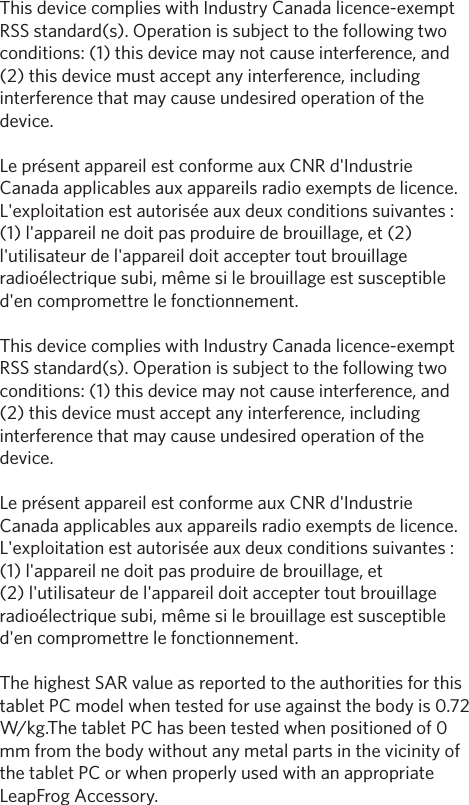 This device complies with Industry Canada licence-exempt RSS standard(s). Operation is subject to the following two conditions: (1) this device may not cause interference, and (2) this device must accept any interference, including interference that may cause undesired operation of the device. Le présent appareil est conforme aux CNR d&apos;Industrie Canada applicables aux appareils radio exempts de licence. L&apos;exploitation est autorisée aux deux conditions suivantes : (1) l&apos;appareil ne doit pas produire de brouillage, et (2) l&apos;utilisateur de l&apos;appareil doit accepter tout brouillage radioélectrique subi, même si le brouillage est susceptible d&apos;en compromettre le fonctionnement. This device complies with Industry Canada licence-exempt RSS standard(s). Operation is subject to the following two conditions: (1) this device may not cause interference, and (2) this device must accept any interference, including interference that may cause undesired operation of the device.Le présent appareil est conforme aux CNR d&apos;Industrie Canada applicables aux appareils radio exempts de licence. L&apos;exploitation est autorisée aux deux conditions suivantes : (1) l&apos;appareil ne doit pas produire de brouillage, et (2) l&apos;utilisateur de l&apos;appareil doit accepter tout brouillage radioélectrique subi, même si le brouillage est susceptible d&apos;en compromettre le fonctionnement. The highest SAR value as reported to the authorities for this tablet PC model when tested for use against the body is 0.72 W/kg.The tablet PC has been tested when positioned of 0 mm from the body without any metal parts in the vicinity of the tablet PC or when properly used with an appropriate LeapFrog Accessory.