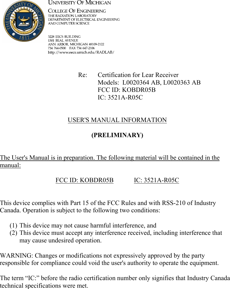             Re: Certification for Lear Receiver      Models:  L0020364 AB, L0020363 AB      FCC ID: KOBDR05B      IC: 3521A-R05C   USER&apos;S MANUAL INFORMATION  (PRELIMINARY)   The User&apos;s Manual is in preparation. The following material will be contained in the manual:  FCC ID: KOBDR05B   IC:  3521A-R05C   This device complies with Part 15 of the FCC Rules and with RSS-210 of Industry Canada. Operation is subject to the following two conditions:  (1) This device may not cause harmful interference, and (2) This device must accept any interference received, including interference that may cause undesired operation.  WARNING: Changes or modifications not expressively approved by the party responsible for compliance could void the user&apos;s authority to operate the equipment.  The term “IC:” before the radio certification number only signifies that Industry Canada technical specifications were met.    