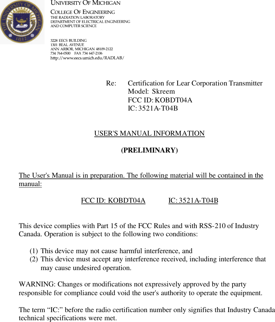             Re: Certification for Lear Corporation Transmitter      Model:  Skreem      FCC ID: KOBDT04A      IC: 3521A-T04B   USER&apos;S MANUAL INFORMATION  (PRELIMINARY)   The User&apos;s Manual is in preparation. The following material will be contained in the manual:  FCC ID: KOBDT04A   IC: 3521A-T04B   This device complies with Part 15 of the FCC Rules and with RSS-210 of Industry Canada. Operation is subject to the following two conditions:  (1) This device may not cause harmful interference, and (2) This device must accept any interference received, including interference that may cause undesired operation.  WARNING: Changes or modifications not expressively approved by the party responsible for compliance could void the user&apos;s authority to operate the equipment.  The term “IC:” before the radio certification number only signifies that Industry Canada technical specifications were met.    