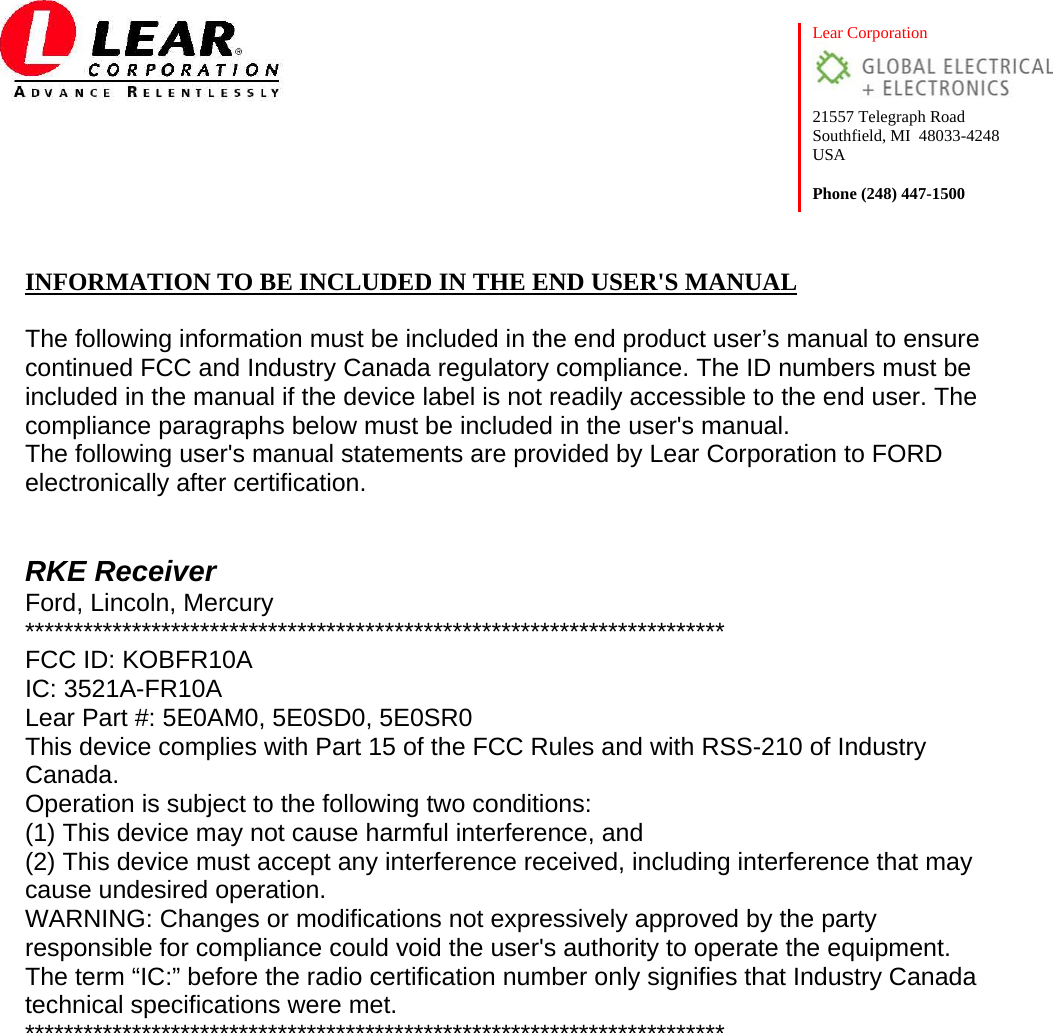  Lear Corporation  21557 Telegraph Road Southfield, MI  48033-4248 USA  Phone (248) 447-1500  INFORMATION TO BE INCLUDED IN THE END USER&apos;S MANUAL  The following information must be included in the end product user’s manual to ensure continued FCC and Industry Canada regulatory compliance. The ID numbers must be included in the manual if the device label is not readily accessible to the end user. The compliance paragraphs below must be included in the user&apos;s manual. The following user&apos;s manual statements are provided by Lear Corporation to FORD electronically after certification.   RKE Receiver Ford, Lincoln, Mercury ************************************************************************ FCC ID: KOBFR10A IC: 3521A-FR10A Lear Part #: 5E0AM0, 5E0SD0, 5E0SR0 This device complies with Part 15 of the FCC Rules and with RSS-210 of Industry Canada. Operation is subject to the following two conditions: (1) This device may not cause harmful interference, and (2) This device must accept any interference received, including interference that may cause undesired operation. WARNING: Changes or modifications not expressively approved by the party responsible for compliance could void the user&apos;s authority to operate the equipment. The term “IC:” before the radio certification number only signifies that Industry Canada technical specifications were met. ************************************************************************  