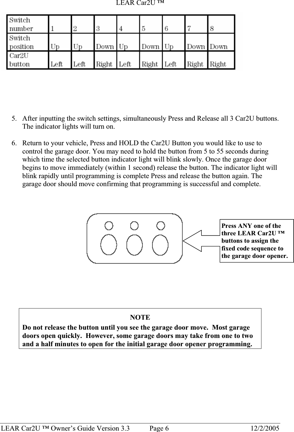 LEAR Car2U ™ LEAR Car2U ™ Owner’s Guide Version 3.3           Page 6  12/2/2005 5. After inputting the switch settings, simultaneously Press and Release all 3 Car2U buttons. The indicator lights will turn on. 6. Return to your vehicle, Press and HOLD the Car2U Button you would like to use to control the garage door. You may need to hold the button from 5 to 55 seconds during which time the selected button indicator light will blink slowly. Once the garage door begins to move immediately (within 1 second) release the button. The indicator light will blink rapidly until programming is complete Press and release the button again. The garage door should move confirming that programming is successful and complete. NOTEDo not release the button until you see the garage door move.  Most garage doors open quickly.  However, some garage doors may take from one to two and a half minutes to open for the initial garage door opener programming. Press ANY one of the three LEAR Car2U ™buttons to assign the fixed code sequence to the garage door opener. 