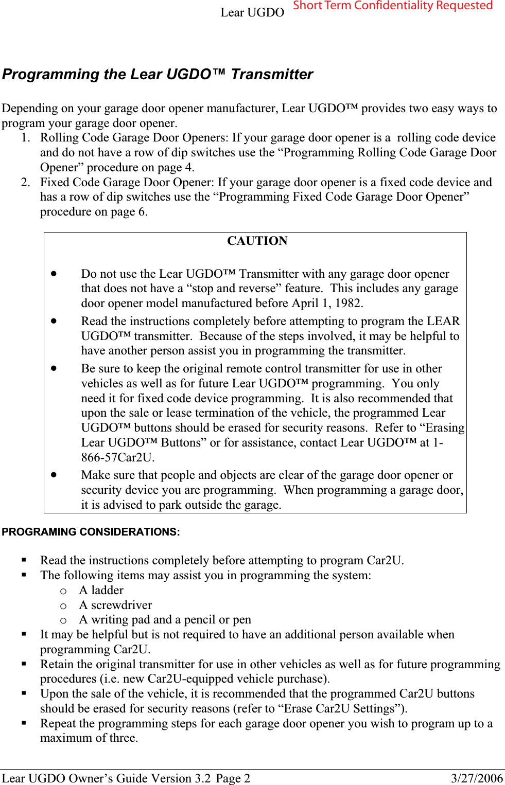 Lear UGDO Lear UGDO Owner’s Guide Version 3.2  Page 2  3/27/2006 Programming the Lear UGDO™ Transmitter Depending on your garage door opener manufacturer, Lear UGDO™ provides two easy ways to program your garage door opener. 1. Rolling Code Garage Door Openers: If your garage door opener is a  rolling code device and do not have a row of dip switches use the “Programming Rolling Code Garage Door Opener” procedure on page 4. 2. Fixed Code Garage Door Opener: If your garage door opener is a fixed code device and has a row of dip switches use the “Programming Fixed Code Garage Door Opener” procedure on page 6. CAUTIONxDo not use the Lear UGDO™ Transmitter with any garage door opener that does not have a “stop and reverse” feature. This includes any garage door opener model manufactured before April 1, 1982.   xRead the instructions completely before attempting to program the LEAR UGDO™ transmitter.  Because of the steps involved, it may be helpful to have another person assist you in programming the transmitter. xBe sure to keep the original remote control transmitter for use in other vehicles as well as for future Lear UGDO™ programming.  You only need it for fixed code device programming.  It is also recommended that upon the sale or lease termination of the vehicle, the programmed Lear UGDO™ buttons should be erased for security reasons.  Refer to “Erasing Lear UGDO™ Buttons” or for assistance, contact Lear UGDO™ at 1-866-57Car2U.xMake sure that people and objects are clear of the garage door opener or security device you are programming.  When programming a garage door, it is advised to park outside the garage. PROGRAMING CONSIDERATIONS: Read the instructions completely before attempting to program Car2U.   The following items may assist you in programming the system: oA ladder oA screwdriver oA writing pad and a pencil or penIt may be helpful but is not required to have an additional person available when programming Car2U. Retain the original transmitter for use in other vehicles as well as for future programming procedures (i.e. new Car2U-equipped vehicle purchase).Upon the sale of the vehicle, it is recommended that the programmed Car2U buttons should be erased for security reasons (refer to “Erase Car2U Settings”). Repeat the programming steps for each garage door opener you wish to program up to a maximum of three.  Short Term Confidentiality Requested