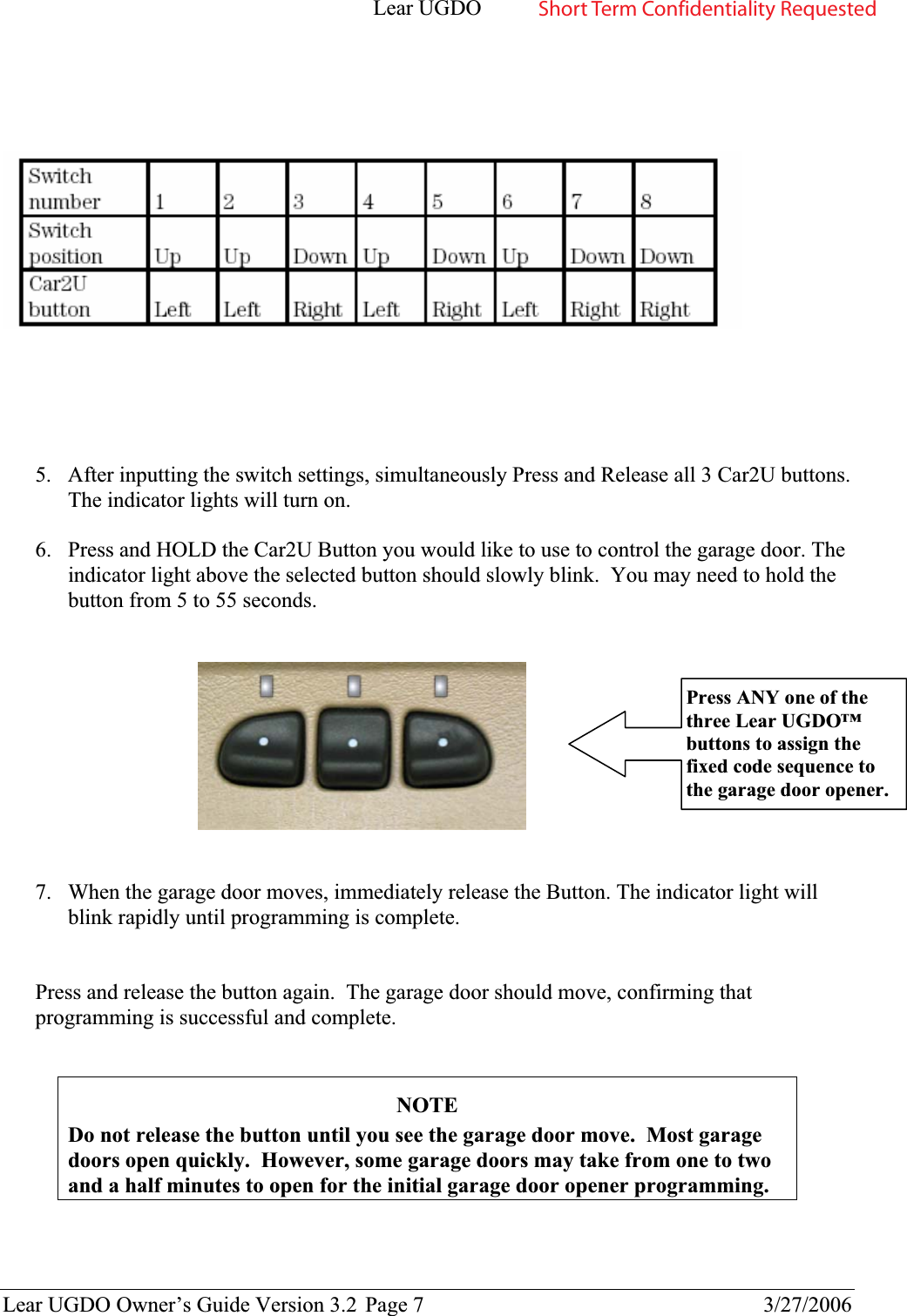 Lear UGDO Lear UGDO Owner’s Guide Version 3.2  Page 7  3/27/2006 5. After inputting the switch settings, simultaneously Press and Release all 3 Car2U buttons. The indicator lights will turn on. 6. Press and HOLD the Car2U Button you would like to use to control the garage door. The indicator light above the selected button should slowly blink.  You may need to hold the button from 5 to 55 seconds.  7. When the garage door moves, immediately release the Button. The indicator light will blink rapidly until programming is complete.  Press and release the button again.  The garage door should move, confirming that programming is successful and complete.   NOTEDo not release the button until you see the garage door move.  Most garage doors open quickly.  However, some garage doors may take from one to two and a half minutes to open for the initial garage door opener programming. Press ANY one of the three Lear UGDO™ buttons to assign the fixed code sequence to the garage door opener. Short Term Confidentiality Requested