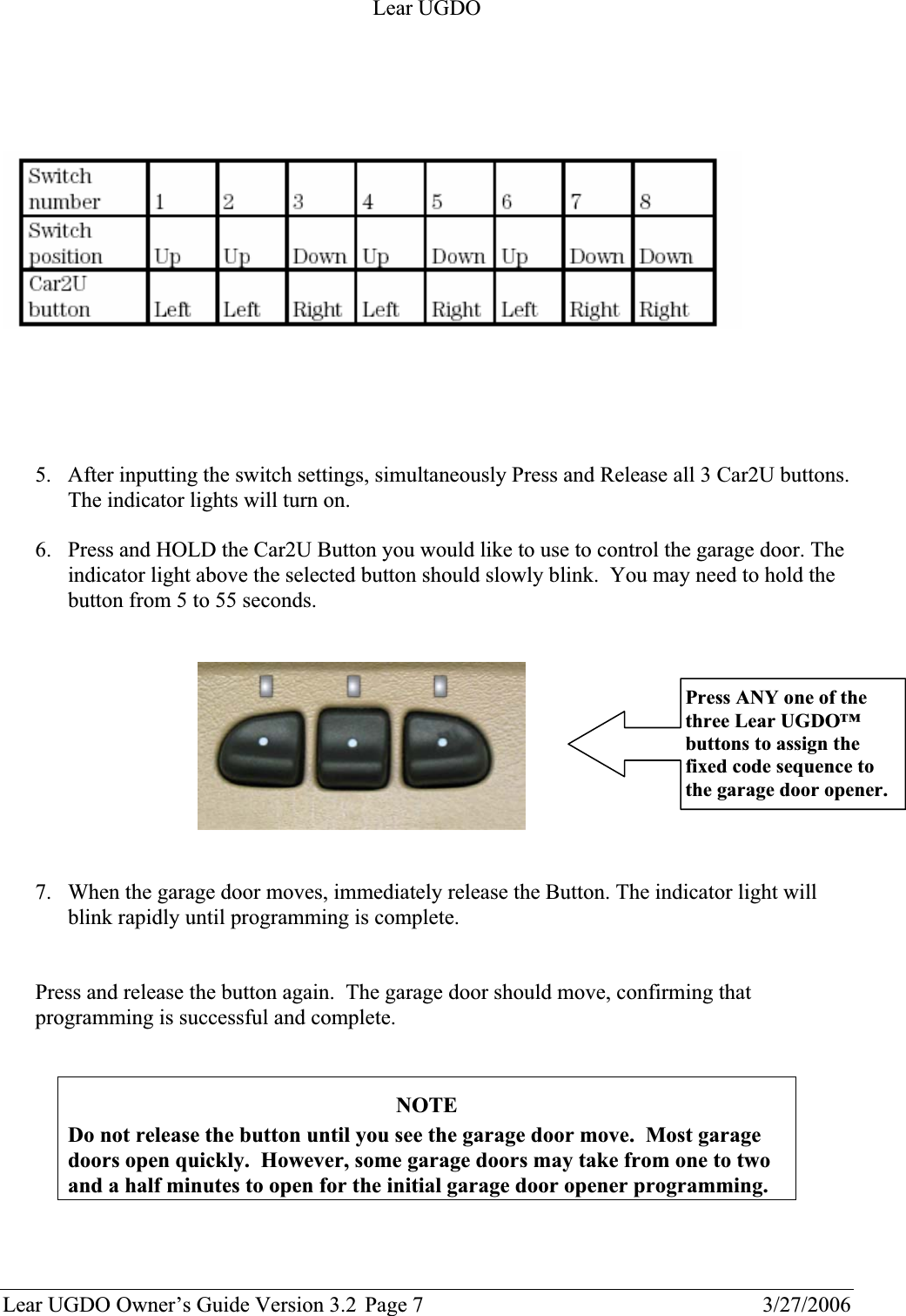 Lear UGDO Lear UGDO Owner’s Guide Version 3.2  Page 7  3/27/2006 5. After inputting the switch settings, simultaneously Press and Release all 3 Car2U buttons. The indicator lights will turn on. 6. Press and HOLD the Car2U Button you would like to use to control the garage door. The indicator light above the selected button should slowly blink.  You may need to hold the button from 5 to 55 seconds.  7. When the garage door moves, immediately release the Button. The indicator light will blink rapidly until programming is complete.  Press and release the button again.  The garage door should move, confirming that programming is successful and complete.   NOTEDo not release the button until you see the garage door move.  Most garage doors open quickly.  However, some garage doors may take from one to two and a half minutes to open for the initial garage door opener programming. Press ANY one of the three Lear UGDO™ buttons to assign the fixed code sequence to the garage door opener. 