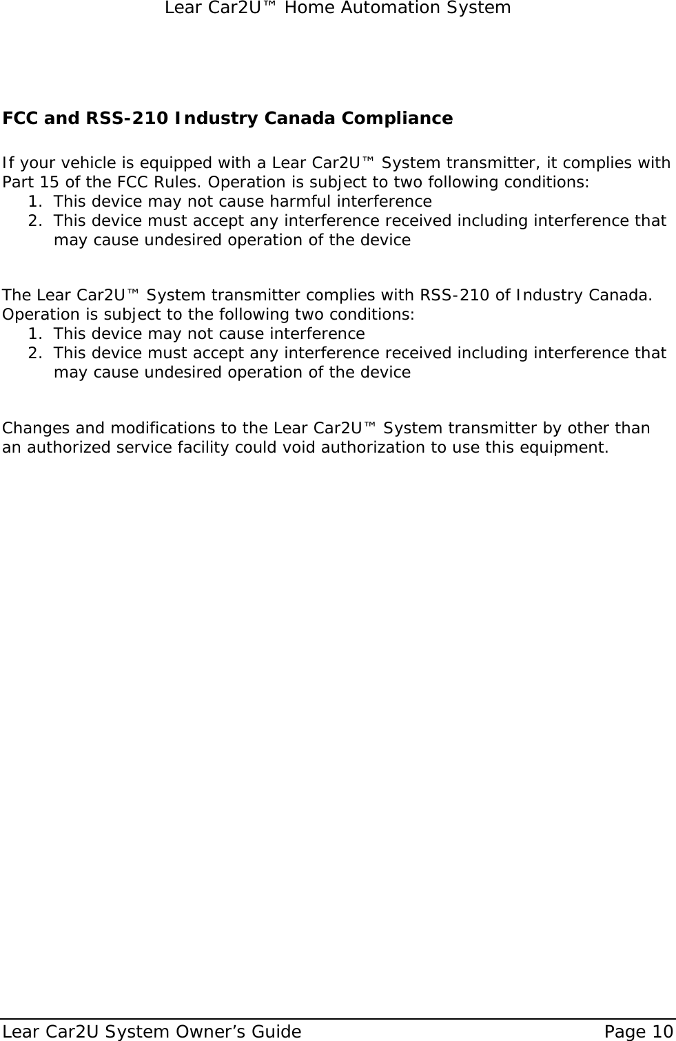   Lear Car2U™ Home Automation System Lear Car2U System Owner’s Guide    Page 10    FCC and RSS-210 Industry Canada Compliance  If your vehicle is equipped with a Lear Car2U™ System transmitter, it complies with Part 15 of the FCC Rules. Operation is subject to two following conditions: 1. This device may not cause harmful interference 2. This device must accept any interference received including interference that may cause undesired operation of the device  The Lear Car2U™ System transmitter complies with RSS-210 of Industry Canada. Operation is subject to the following two conditions: 1. This device may not cause interference 2. This device must accept any interference received including interference that may cause undesired operation of the device  Changes and modifications to the Lear Car2U™ System transmitter by other than an authorized service facility could void authorization to use this equipment. 