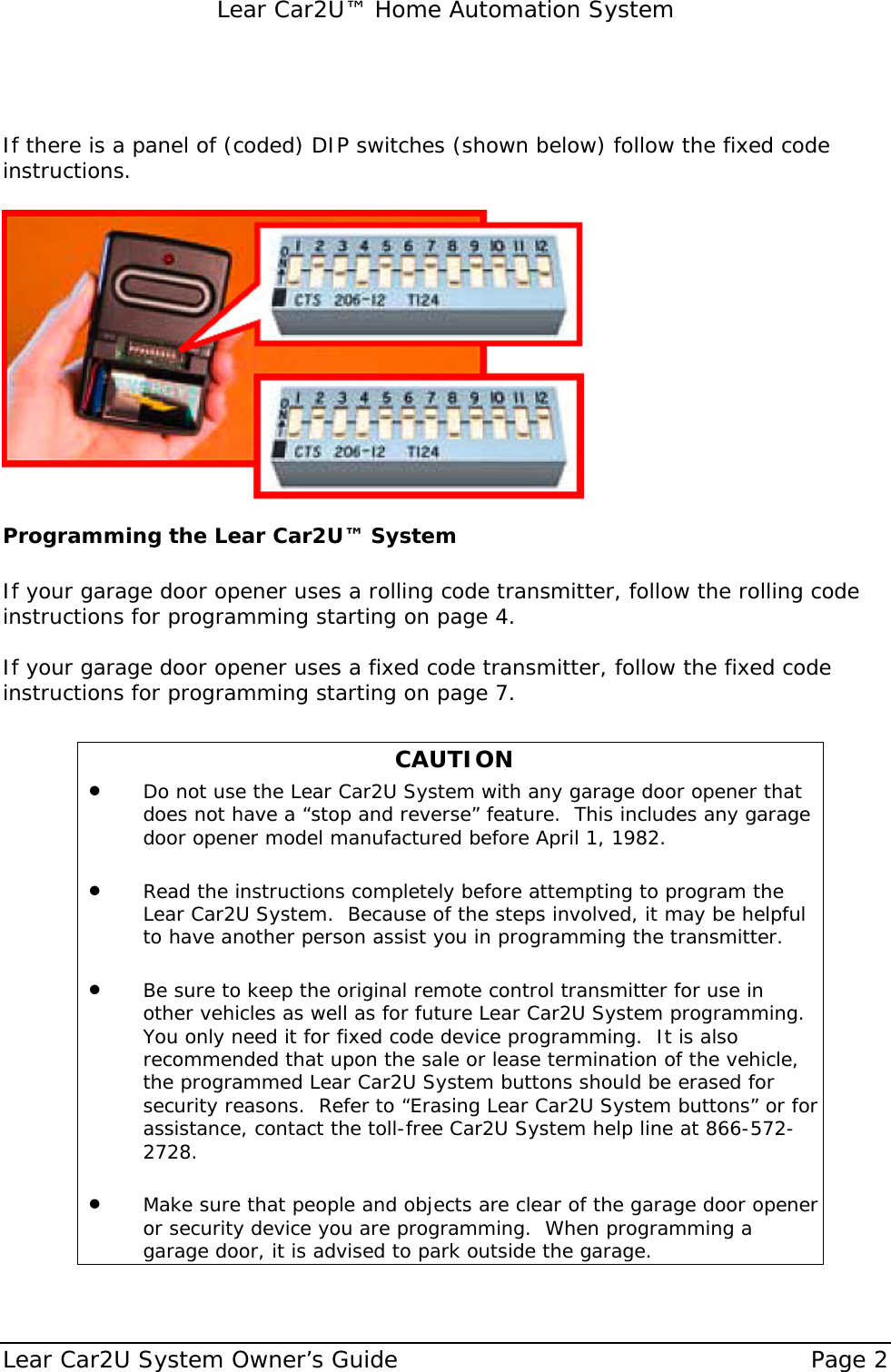   Lear Car2U™ Home Automation System Lear Car2U System Owner’s Guide    Page 2     If there is a panel of (coded) DIP switches (shown below) follow the fixed code instructions.   Programming the Lear Car2U™ System   If your garage door opener uses a rolling code transmitter, follow the rolling code instructions for programming starting on page 4.  If your garage door opener uses a fixed code transmitter, follow the fixed code instructions for programming starting on page 7.   CAUTION • Do not use the Lear Car2U System with any garage door opener that does not have a “stop and reverse” feature.  This includes any garage door opener model manufactured before April 1, 1982.    • Read the instructions completely before attempting to program the Lear Car2U System.  Because of the steps involved, it may be helpful to have another person assist you in programming the transmitter.  • Be sure to keep the original remote control transmitter for use in other vehicles as well as for future Lear Car2U System programming.  You only need it for fixed code device programming.  It is also recommended that upon the sale or lease termination of the vehicle, the programmed Lear Car2U System buttons should be erased for security reasons.  Refer to “Erasing Lear Car2U System buttons” or for assistance, contact the toll-free Car2U System help line at 866-572-2728.  • Make sure that people and objects are clear of the garage door opener or security device you are programming.  When programming a garage door, it is advised to park outside the garage.  