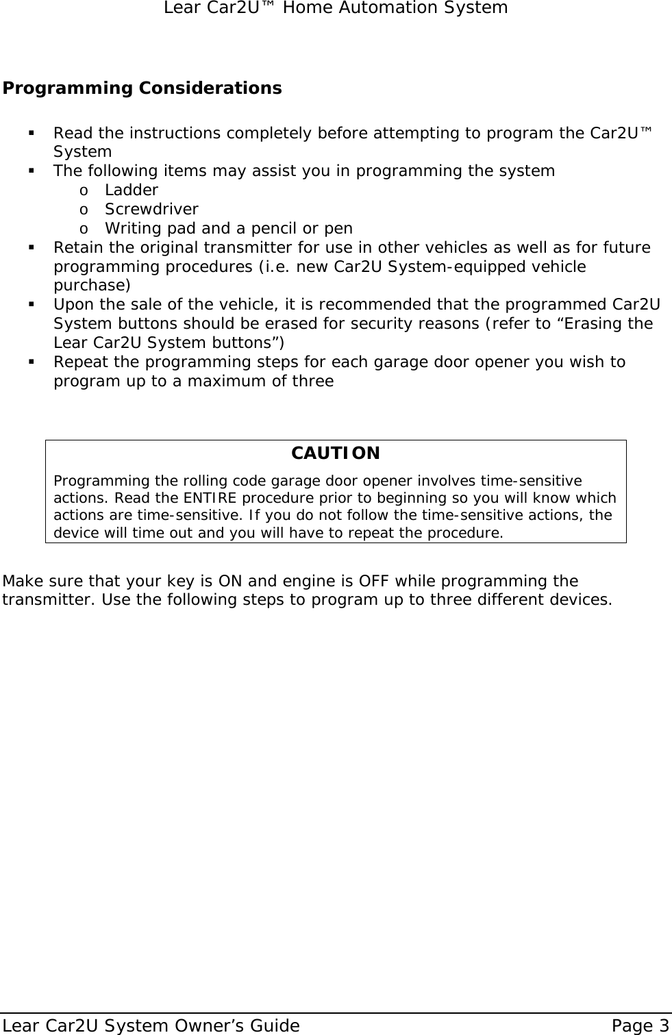   Lear Car2U™ Home Automation System Lear Car2U System Owner’s Guide    Page 3   Programming Considerations   ! Read the instructions completely before attempting to program the Car2U™ System   ! The following items may assist you in programming the system o Ladder o Screwdriver o Writing pad and a pencil or pen  ! Retain the original transmitter for use in other vehicles as well as for future programming procedures (i.e. new Car2U System-equipped vehicle purchase) ! Upon the sale of the vehicle, it is recommended that the programmed Car2U System buttons should be erased for security reasons (refer to “Erasing the Lear Car2U System buttons”) ! Repeat the programming steps for each garage door opener you wish to program up to a maximum of three   CAUTION Programming the rolling code garage door opener involves time-sensitive actions. Read the ENTIRE procedure prior to beginning so you will know which actions are time-sensitive. If you do not follow the time-sensitive actions, the device will time out and you will have to repeat the procedure.  Make sure that your key is ON and engine is OFF while programming the transmitter. Use the following steps to program up to three different devices.   