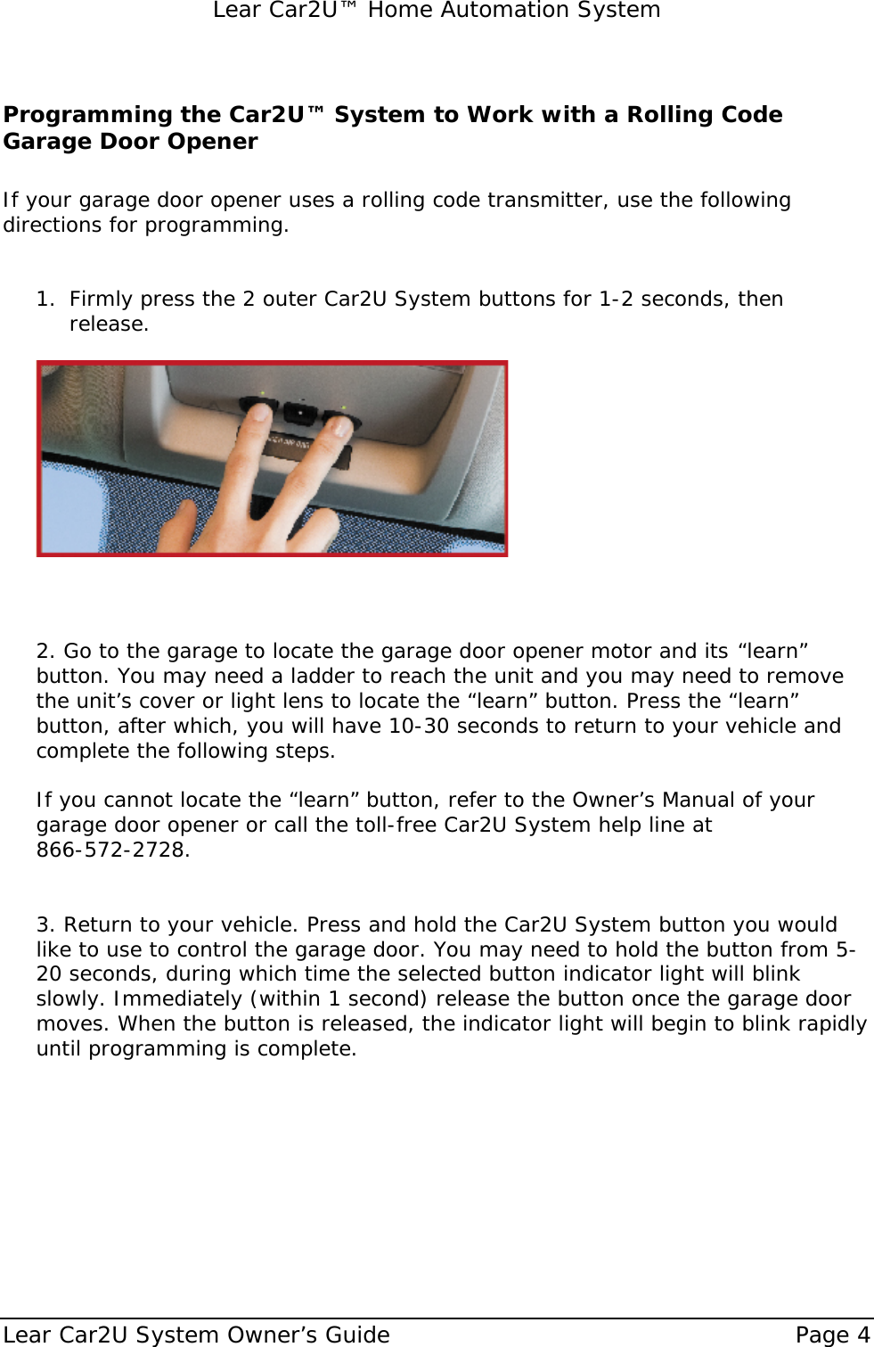   Lear Car2U™ Home Automation System Lear Car2U System Owner’s Guide    Page 4   Programming the Car2U™ System to Work with a Rolling Code Garage Door Opener  If your garage door opener uses a rolling code transmitter, use the following directions for programming.   1. Firmly press the 2 outer Car2U System buttons for 1-2 seconds, then release.      2. Go to the garage to locate the garage door opener motor and its  “learn” button. You may need a ladder to reach the unit and you may need to remove the unit’s cover or light lens to locate the “learn” button. Press the “learn” button, after which, you will have 10-30 seconds to return to your vehicle and complete the following steps.  If you cannot locate the “learn” button, refer to the Owner’s Manual of your garage door opener or call the toll-free Car2U System help line at    866-572-2728.   3. Return to your vehicle. Press and hold the Car2U System button you would like to use to control the garage door. You may need to hold the button from 5-20 seconds, during which time the selected button indicator light will blink slowly. Immediately (within 1 second) release the button once the garage door moves. When the button is released, the indicator light will begin to blink rapidly until programming is complete.      